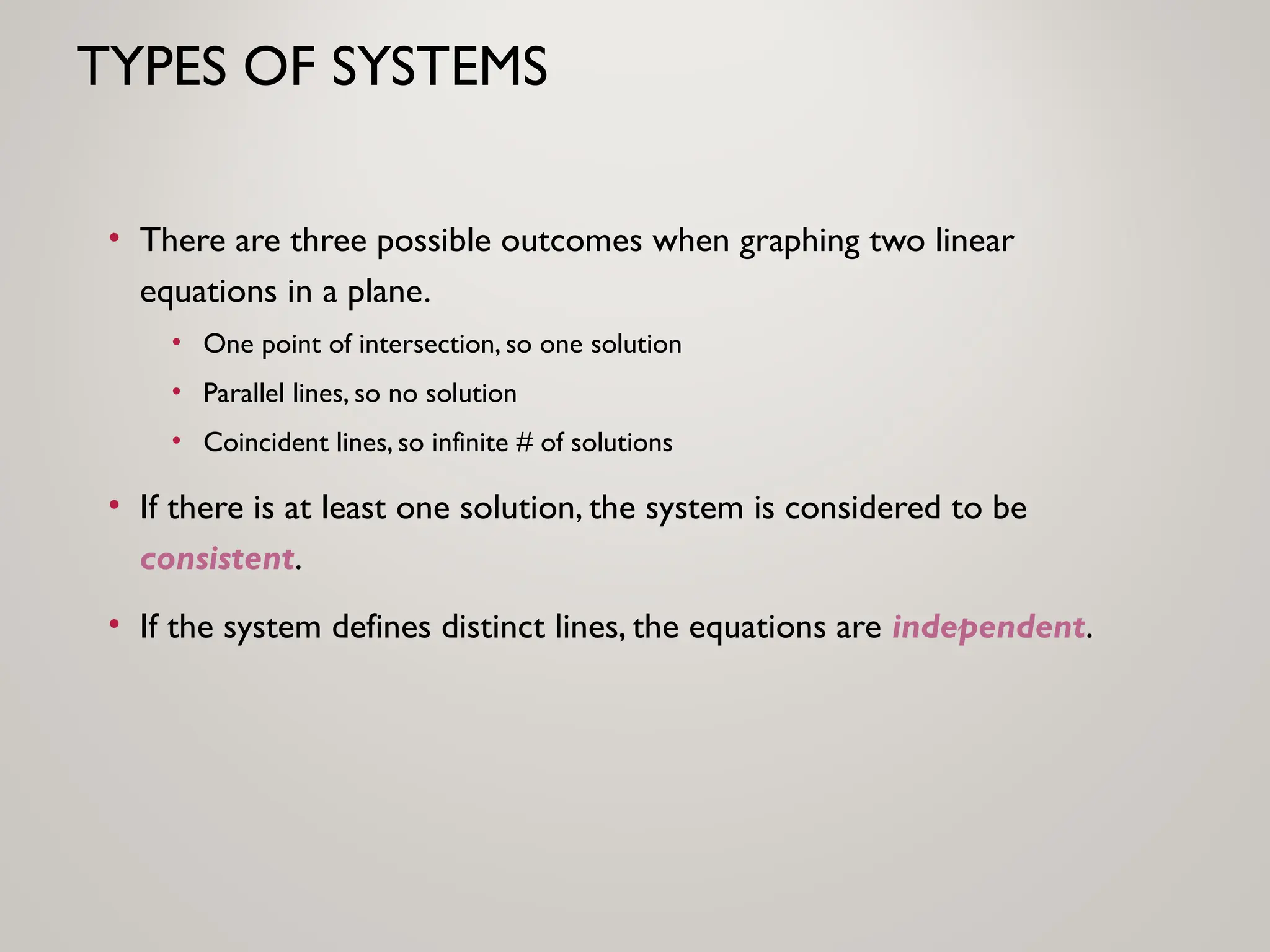 TYPES OF SYSTEMS
• There are three possible outcomes when graphing two linear
equations in a plane.
• One point of intersection, so one solution
• Parallel lines, so no solution
• Coincident lines, so infinite # of solutions
• If there is at least one solution, the system is considered to be
consistent.
• If the system defines distinct lines, the equations are independent.
 