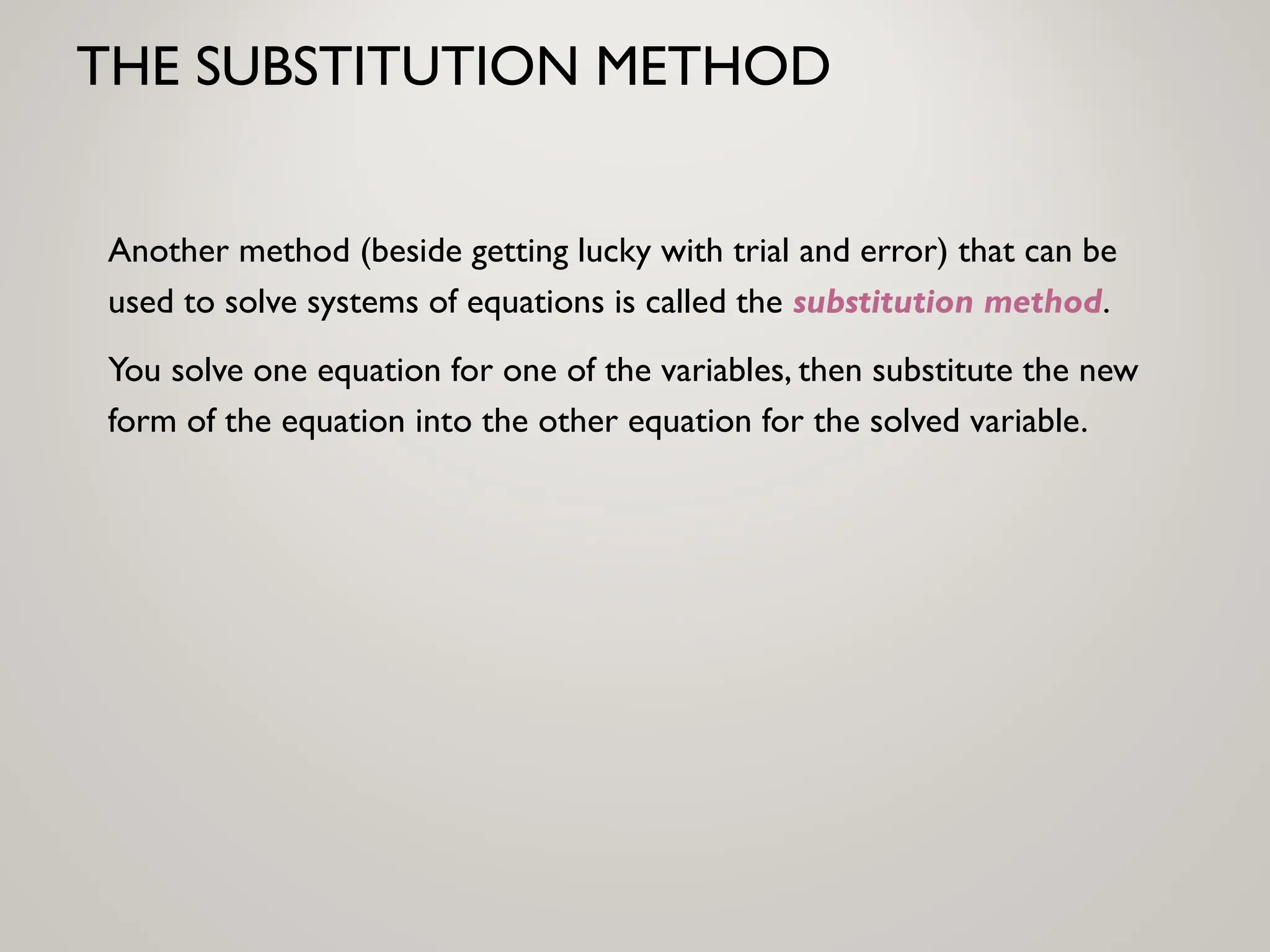 THE SUBSTITUTION METHOD
Another method (beside getting lucky with trial and error) that can be
used to solve systems of equations is called the substitution method.
You solve one equation for one of the variables, then substitute the new
form of the equation into the other equation for the solved variable.
 