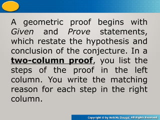 A geometric proof begins with
Given and Prove statements,
which restate the hypothesis and
conclusion of the conjecture. In a
two-column proof, you list the
steps of the proof in the left
column. You write the matching
reason for each step in the right
column.
 