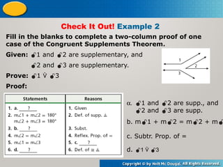 Check It Out! Example 2
Fill in the blanks to complete a two-column proof of one
case of the Congruent Supplements Theorem.
Given: 1 and 2 are supplementary, and
2 and 3 are supplementary.
Prove: 1  3
Proof:
a. 1 and 2 are supp., and
2 and 3 are supp.
b. m1 + m2 = m2 + m
c. Subtr. Prop. of =
d. 1  3
 