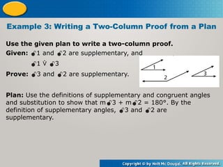 Use the given plan to write a two-column proof.
Example 3: Writing a Two-Column Proof from a Plan
Given: 1 and 2 are supplementary, and
1  3
Prove: 3 and 2 are supplementary.
Plan: Use the definitions of supplementary and congruent angles
and substitution to show that m3 + m2 = 180°. By the
definition of supplementary angles, 3 and 2 are
supplementary.
 