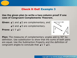Use the given plan to write a two-column proof if one
case of Congruent Complements Theorem.
Check It Out! Example 3
Given: 1 and 2 are complementary, and
2 and 3 are complementary.
Prove: 1  3
Plan: The measures of complementary angles add to 90° by
definition. Use substitution to show that the sums of both pairs
are equal. Use the Subtraction Property and the definition of
congruent angles to conclude that 1  3.
 