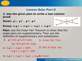 2. Use the given plan to write a two-column
proof.
Given: 1, 2 , 3, 4
Prove: m1 + m2 = m1 + m4
Plan: Use the linear Pair Theorem to show that the
angle pairs are supplementary. Then use the
definition of supplementary and substitution.
Lesson Quiz: Part II
1. 1 and 2 are supp.
1 and 4 are supp.
1. Linear Pair Thm.
2. m1 + m2 = 180°,
m1 + m4 = 180°
2. Def. of supp. s
3. m1 + m2 = m1 + m4
3. Subst.
 