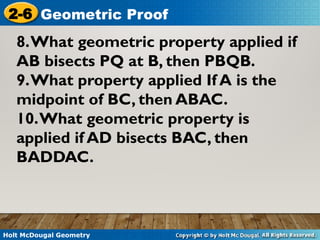 Holt McDougal Geometry
2-6 Geometric Proof
8.What geometric property applied if
AB bisects PQ at B, then PBQB.
9.What property applied If A is the
midpoint of BC, then ABAC.
10.What geometric property is
applied if AD bisects BAC, then
BADDAC.
 