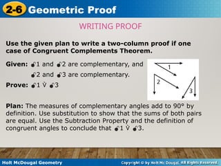 Holt McDougal Geometry
2-6 Geometric Proof
Use the given plan to write a two-column proof if one
case of Congruent Complements Theorem.
WRITING PROOF
Given: 1 and 2 are complementary, and
2 and 3 are complementary.
Prove: 1  3
Plan: The measures of complementary angles add to 90° by
definition. Use substitution to show that the sums of both pairs
are equal. Use the Subtraction Property and the definition of
congruent angles to conclude that 1  3.
 