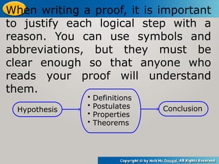 When writing a proof, it is important
to justify each logical step with a
reason. You can use symbols and
abbreviations, but they must be
clear enough so that anyone who
reads your proof will understand
them.
Hypothesis Conclusion
• Definitions
• Postulates
• Properties
• Theorems
 
