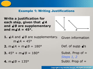 Write a justification for
each step, given that A
and B are supplementary
and mA = 45°.
Example 1: Writing Justifications
1. A and B are supplementary.
mA = 45°
Given information
2. mA + mB = 180° Def. of supp s
3. 45° + mB = 180° Subst. Prop of =
Steps 1, 2
4. mB = 135° Subtr. Prop of =
 
