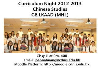 Curriculum Night 2012-2013
        Chinese Studies
        G8 LKAAD (MHL)




             Cissy Li at Rm. 408
    Email: joannahuang@cdnis.edu.hk
Moodle Platform: http://moodle.cdnis.edu.hk
 