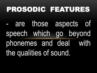 PROSODIC FEATURES
- are those aspects of
speech which go beyond
phonemes and deal with
the qualities of sound.
 