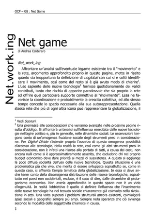OCP – G8 : Net Game




    Net game
    di Andrea Calderaro


    Net_work_ing
     Affrontare un’analisi sull’eventuale legame esistente tra il “movimento” e
  la rete, argomento approfondito proprio in queste pagine, mette in risalto
  quanto sia inopportuna la definizione di noglobal con cui si è soliti identifi-
  care il movimento, così come del resto si è già avuto modo di chiarire1.
  L’uso sapiente delle nuove tecnologie2 fornisce quotidianamente dei validi
  contributi, tanto che rischia di apparire paradossale che sia proprio la rete
  ad offrire quel particolare supporto connettivo al “movimento”. Essa ne fa-
  vorisce la coordinazione e probabilmente la crescita collettiva, ed allo stesso
  tempo concede lo spazio necessario alla sua autorappresentazione. Quella
stessa rete che più di ogni altra icona può rappresentare la globalizzazione, il


1
  Vedi Scenari.
2
  Una premessa alle considerazioni che verranno avanzate nelle prossime pagine ri-
sulta d’obbligo. Si affronterà un’analisi sull’influenza esercitata dalle nuove tecnolo-
gie nell’agire politico e, più in generale, nelle dinamiche sociali. Le osservazioni ten-
gono conto di un’omogenea fruizione sociale degli strumenti presi in considerazio-
ne. Per Digital Divide s’intende proprio l’assenza di questa omogenea possibilità
d’accesso alle tecnologie. Nella realtà la rete, così come gli altri strumenti presi in
considerazione, non è infatti una risorsa alla portata di tutti, a causa dei costi, non
ancora nulli come si è approssimativamente asserito, che escludono chi nel proprio
budget economico deve dare priorità ai mezzi di sussistenza. A questo si aggiunge
la poco diffusa socialità dell’uso delle nuove tecnologie. Questa situazione è una
problematica più che viva, che merita di essere sviluppata soprattutto se, come in
questo caso, si affronta l’ampia tematica della globalizzazione. In essa si deve an-
che tener conto della disomogenea distribuzione delle risorse tecnologiche, soprat-
tutto nei paesi non occidentali, escluse, è il caso di dire, dalle dinamiche di prota-
gonismo economico. Non averla approfondita in questo spazio non è un vizio
d’ingenuità. In realtà l’obbiettivo è quello di definire l’influenza che l’inserimento
delle nuove tecnologie ha nel tessuto sociale chiaramente già coinvolto nella rivolu-
zione in atto. Una volta superati i problemi strutturali ancora esistenti, coinvolgerà
spazi sociali e geografici sempre più ampi. Sempre nella speranza che ciò avvenga
secondo le modalità delle soggettività chiamate in causa.
1
 
