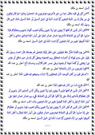 ~
١١
~
‫اﻟﺴﻞ‬
/
‫ﻣﺎ‬ ‫ﻦ‬ ‫ﺳﻌﺪ‬
٥٦
‫ﻠﻘﻮن‬ ‫ﻓ‬ ‫ﻗﺎل‬ ‫ﲪﲈ‬ ‫ا‬‫و‬‫ﺎد‬ ‫و‬ ‫ا‬‫ﻮ‬‫ﺤﺸ‬ ‫ﻣ‬‫ا‬ ‫ﻗﺪ‬ ‫ﺨﺮﺟﻮن‬ ‫ﻓ‬ ‫ﻓﺄﺧﺮﺟﻮﻩ‬ ‫ﲑ‬ ‫ﻣﻦ‬ ‫ﺔ‬ ‫ﺣ‬ ‫ﻘﺎل‬ ‫ﻣ‬ ‫ﻗﻠﺒﻪ‬ ‫ﰲ‬ ‫ﰷن‬ ‫ﻣﻦ‬
‫ﻗﺎل‬ ‫ﲻﺮو‬ ‫ﺷﻚ‬ ‫ﺴﻴﻞ‬‫ﻟ‬‫ا‬ ‫ﲪﺌﺔ‬ ‫أو‬ ‫ﺴﻴﻞ‬‫ﻟ‬‫ا‬ ‫ﲪﻴﻞ‬ ‫ﰲ‬ ‫اﳊﺒﺔ‬ ‫ﺖ‬‫ﺗﻨ‬ ‫ﻛﲈ‬ ‫ﻮن‬ ‫ﻨ‬ ‫ﻓ‬ ‫اﳊﻴﺎة‬ ‫ﳖﺮ‬ ‫ﯾﻘﺎل‬ ‫ﳖﺮ‬ ‫ﰲ‬
‫ﷲ‬ ‫رﺳﻮل‬
/
‫ﻣﺎ‬ ‫ﻦ‬ ‫ﺳﻌﺪ‬
٥٧
‫ﻓﺈذا‬ ‫ﱒ‬ ‫وﺧﻄﺎ‬ ‫ﻧﻮﲠﻢ‬‫ﺬ‬‫ﺑ‬ ‫اﻣﺎ‬‫ﻮ‬‫أﻗ‬ ‫ﺐ‬‫ﺗﺼ‬ ‫وﻜﳯﺎ‬ ‫ﳛﻴﻮن‬ ‫وﻻ‬ ‫ﻓﳱﺎ‬ ‫ﺗﻮن‬‫ﻮ‬‫ﳝ‬ ‫ﻻ‬ ‫أﻫﻠﻬﺎ‬ ‫ﱒ‬ ‫ﻦ‬ ‫ا‬ ‫اﻟﻨﺎر‬ ‫أﻫﻞ‬
‫أﻫﻞ‬ ‫ﺎدي‬ ‫ﻣ‬ ‫ﻨﺎدي‬ ‫ﻓ‬ ‫اﳉﻨﺔ‬ ‫أﳖﺎر‬ ‫ﲆ‬ ‫ا‬‫ﻮ‬‫ﺜ‬ ‫ﻓ‬ ‫ﺮ‬‫ﺿﺒﺎ‬ ‫ﺮ‬‫ﺿﺒﺎ‬ ‫ا‬‫ﻮ‬‫ﻓﺄﺧﺮﺟ‬ ‫ﺔ‬ ‫اﻟﺸﻔﺎ‬ ‫ﰲ‬ ‫أذن‬ ‫ﲿﲈ‬ ‫ﺻﺎروا‬
‫اﳉﻨﺔ‬
‫ﺴﻴﻞ‬‫ﻟ‬‫ا‬ ‫ﲪﻴﻞ‬ ‫ﰲ‬ ‫اﳊﺒﺔ‬ ‫ﺖ‬‫ﺗﻨ‬ ‫ﻛﲈ‬ ‫ﻮن‬ ‫ﻨ‬ ‫ﻓ‬ ‫اﳌﺎء‬ ‫ﻣﻦ‬ ‫ﻠﳱﻢ‬ ‫ا‬‫ﻮ‬‫ﯾﻘ‬‫ﺮ‬‫أﻫ‬
/
‫ﻣﺎ‬ ‫ﻦ‬ ‫ﺳﻌﺪ‬
٥٨
‫ﷲ‬ ‫رﺳﻮل‬ ‫ﲰﻌﺖ‬ ‫ﻗﺎل‬ ‫ﻚ‬ ‫ﯾﻀ‬ ‫ﳍﻢ‬ ‫ﲆ‬ ‫ﺘ‬ ‫ﻓ‬ ‫إﻟﻴﻚ‬ ‫ﻧﻨﻈﺮ‬ ‫ﺣﱴ‬ ‫ﻟﻮن‬‫ﻮ‬‫ﻘ‬ ‫ﻓ‬ ‫ﻣ‬ ‫ﻓﺬﺮ‬ ‫ﺎﻣﺔ‬ ‫اﻟﻘ‬ ‫ﯾﻮم‬ ‫ﳓﻦ‬
‫ﻣﺆﻣﻦ‬ ‫أو‬ ‫ﺎﻓﻖ‬ ‫ﻣ‬ ‫ﻣﳯﻢ‬ ‫إﺴﺎن‬ ‫ﰻ‬ ‫ﯾﻌﻄﻰ‬‫و‬ ‫ﻧﻪ‬‫ﻮ‬‫ﺘﺒﻌ‬ ‫ﻓ‬ ‫رﲠﻢ‬ ‫ﻨﻄﻠﻖ‬ ‫ﻓ‬ ‫اﺳﻪ‬‫ﴐ‬‫أ‬ ‫أو‬ ‫ﺗﻪ‬‫ا‬‫ﻮ‬‫ﻟﻬ‬ ‫ﯾﺒﺪو‬ ‫ﺣﱴ‬ ‫ﯾﻘﻮل‬
‫ﺗﺄخ‬ ‫وﺣﺴﻚ‬ ‫ﻟﻴﺐ‬ ‫ﲌ‬ ‫ﺟﴪ‬ ‫ﲆ‬ ‫و‬ ‫ﻧﻪ‬‫ﻮ‬‫ﻌ‬ ‫ﯾ‬ ‫ﰒ‬ ‫ﳓﻮﻫﺎ‬ ‫ﳇﻤﺔ‬ ‫أو‬ ‫ﺗﻐﴙ‬‫و‬ ‫ﻧﻮرا‬
/
‫ﷲ‬ ‫ﻋﺒﺪ‬ ‫ﻦ‬ ‫ﺎﺮ‬
٥٩
‫ﺔ‬ ‫ﻟﺸﻔﺎ‬ ‫اﻟﻨﺎر‬ ‫ﻣﻦ‬ ‫ﳜﺮﺟﻮن‬ ‫ﻗﻮﻣﺎ‬
/
‫ﷲ‬ ‫ﻋﺒﺪ‬ ‫ﻦ‬ ‫ﺎﺮ‬
٦٠
‫اﳉﻨﺔ‬ ‫ﻠﻮن‬ ‫ﺪ‬ ‫ﻓ‬ ‫وﺟﻮﻫﻬﻢ‬ ‫ات‬‫ر‬‫دا‬ ‫إﻻ‬ ‫ﻗﻮن‬‫ﱰ‬ ‫ﻓ‬ ‫اﻟﻨﺎر‬ ‫ﺪ‬ ‫اﻟﺘﻮﺣ‬ ‫أﻫﻞ‬ ‫ﻣﻦ‬ ‫ﻗﻮم‬ ‫ﻞ‬ ‫ﯾﺪ‬
/
‫ﻋﺒﺪ‬ ‫ﻦ‬ ‫ﺎﺮ‬
‫ﷲ‬
٦١
‫اﳉﻨﺔ‬ ‫ﻠﻬﻢ‬ ‫ﺪ‬ ‫ﻓ‬ ‫اﻟﻨﺎر‬ ‫ﻣﻦ‬ ‫ﺳﺎ‬ ‫ﳜﺮج‬ ‫ﷲ‬
/
‫ﷲ‬ ‫ﻋﺒﺪ‬ ‫ﻦ‬ ‫ﺎﺮ‬
٦٢
‫اﻟﻨﺎر‬ ‫أﻫﻞ‬
‫أو‬ ‫ﻧﻮﲠﻢ‬‫ﺬ‬‫ﺑ‬ ‫اﻟﻨﺎر‬ ‫أﺻﺎﳤﻢ‬ ‫س‬ ‫أ‬ ‫وﻜﻦ‬ ‫ﳛﻴﻮن‬ ‫وﻻ‬ ‫ﻓﳱﺎ‬ ‫ﺗﻮن‬‫ﻮ‬‫ﳝ‬ ‫ﻻ‬ ‫ﻓﺈﳖﻢ‬ ‫أﻫﻠﻬﺎ‬ ‫ﱒ‬ ‫ﻦ‬ ‫ا‬
‫ﲆ‬ ‫ا‬‫ﻮ‬‫ﺜ‬ ‫ﻓ‬ ‫ﺮ‬‫ﺿﺒﺎ‬ ‫ﺮ‬‫ﺿﺒﺎ‬ ‫ﲠﻢ‬ ‫ﲾﻲء‬ ‫ﺔ‬ ‫اﻟﺸﻔﺎ‬ ‫ﰲ‬ ‫أذن‬ ‫ﲿﲈ‬ ‫ا‬‫ﻮ‬‫ﻧ‬‫ﰷ‬ ‫إذا‬ ‫ﺣﱴ‬ ‫ﺗﺔ‬‫ﺎ‬‫إﻣ‬ ‫ﳤﻢ‬‫ﻓﺄﻣﺎ‬ ‫ﱒ‬ ‫ﲞﻄﺎ‬ ‫ﻗﺎل‬
‫اﳊﺐ‬ ‫ﻧﺒﺎت‬ ‫ﻮن‬ ‫ﻨ‬ ‫ﻓ‬ ‫اﳌﺎء‬ ‫ﻣﻦ‬ ‫ﻠﳱﻢ‬ ‫ا‬‫ﻮ‬‫ﻀ‬ ‫أﻓ‬ ‫اﳉﻨﺔ‬ ‫أﻫﻞ‬ ‫ﻞ‬ ‫ﻗ‬ ‫ﰒ‬ ‫اﳉﻨﺔ‬ ‫أﳖﺎر‬
/
‫ﻣﺎ‬ ‫ﻦ‬ ‫ﺳﻌﺪ‬
٦٣
‫ﱒ‬ ‫ﺧﻄﺎ‬ ‫أو‬ ‫ﻧﻮﲠﻢ‬‫ﺬ‬‫ﺑ‬ ‫ﻗﻮﻣﺎ‬ ‫ﺐ‬‫ﺗﺼ‬ ‫وﻜﳯﺎ‬ ‫ﳛﻴﻮن‬ ‫وﻻ‬ ‫ﻓﳱﺎ‬ ‫ﺗﻮن‬‫ﻮ‬‫ﳝ‬ ‫ﻻ‬ ‫اﻟﻨﺎر‬ ‫أﻫﻞ‬ ‫ﱒ‬ ‫ﻦ‬ ‫ا‬ ‫اﻟﻨﺎر‬ ‫أﻫﻞ‬
‫أﳖﺎر‬ ‫ﲆ‬ ‫ﻠﻘﻮن‬ ‫ﻓ‬ ‫ﺮ‬‫ﺿﺒﺎ‬ ‫ﺨﺮﺟﻮن‬ ‫ﻓ‬ ‫ﺔ‬ ‫اﻟﺸﻔﺎ‬ ‫ﰲ‬ ‫أذن‬ ‫ﲿﲈ‬ ‫ﺻﺎروا‬ ‫إذا‬ ‫ﺣﱴ‬
‫اﳉﻨﺔ‬ ‫أﻫﻞ‬ ‫ﻘﺎل‬ ‫ﻓ‬ ‫اﳉﻨﺔ‬
‫ﺴﻴﻞ‬‫ﻟ‬‫ا‬ ‫ﲪﻴﻞ‬ ‫ﰲ‬ ‫اﳊﺒﺔ‬ ‫ﺖ‬‫ﺗﻨ‬ ‫ﻛﲈ‬ ‫ﻮن‬ ‫ﻨ‬ ‫ﻓ‬ ‫اﳌﺎء‬ ‫ﻣﻦ‬ ‫ﻠﳱﻢ‬ ‫ا‬‫ﻮ‬‫ﯾﻘ‬‫ﺮ‬‫أﻫ‬
/
‫ﻣﺎ‬ ‫ﻦ‬ ‫ﺳﻌﺪ‬
 