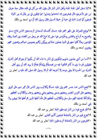 ~
١٢
~
٦٤
‫ﻣﻦ‬ ‫ﷲ‬ ‫ﯾﻘﻮل‬ ‫ﻗﺎل‬ ‫اﻟﻨﺎر‬ ‫اﻟﻨﺎر‬ ‫أﻫﻞ‬‫و‬ ‫اﳉﻨﺔ‬ ‫اﳉﻨﺔ‬ ‫أﻫﻞ‬ ‫ﻞ‬ ‫د‬ ‫إذا‬
‫ﺧﺮدل‬ ‫ﺔ‬ ‫ﺣ‬ ‫ﻘﺎل‬ ‫ﻣ‬ ‫ﻗﻠﺒﻪ‬ ‫ﰲ‬ ‫ﰷن‬
‫اﳊﻴﺎة‬ ‫ﳖﺮ‬ ‫ﯾﻘﺎل‬ ‫ﳖﺮ‬ ‫ﰲ‬ ‫ﻠﻘﻮن‬ ‫ﻓ‬ ‫ﲪﲈ‬ ‫وﺻﺎروا‬ ‫ا‬‫ﻮ‬‫ﺤﺸ‬ ‫ﻣ‬‫ا‬ ‫ﻗﺪ‬ ‫ﺨﺮﺟﻮن‬ ‫ﻓ‬ ‫ﻗﺎل‬ ‫ﻓﺄﺧﺮﺟﻮﻩ‬ ‫ﲑ‬ ‫ﻣﻦ‬
‫ﺮو‬ ‫أﱂ‬ ‫ﷲ‬ ‫رﺳﻮل‬ ‫ﻓﻘﺎل‬ ‫ﺴﻴﻞ‬‫ﻟ‬‫ا‬ ‫ﲪﻴ‬ ‫أو‬ ‫ﲪﻴﺔ‬ ‫ﰲ‬ ‫اﳊﺒﺔ‬ ‫ﺖ‬‫ﺗﻨ‬ ‫ﻛﲈ‬ ‫ﻮن‬ ‫ﻨ‬ ‫ﻓ‬
/
‫ﻣﺎ‬ ‫ﻦ‬ ‫ﺳﻌﺪ‬
٦٥
‫ﻣﺴﲅ‬ ‫ﺎج‬ ‫ﻓ‬ ‫اﻟﻨﺎس‬ ‫ﲒ‬ ‫ﺴﺘ‬ ‫ﰒ‬ ‫اﻟﺴﻌﺪان‬ ‫ﺤﺴﻚ‬ ‫ﺣﺴﻚ‬ ‫ﻠﻴﻪ‬ ‫ﲌ‬ ‫ﻇﻬﺮ‬ ‫ﲆ‬ ‫اط‬‫ﴫ‬‫اﻟ‬ ‫ﯾﻮﺿﻊ‬
‫ﺗﻔﻘﺪ‬‫و‬ ‫اﻟﻌﺒﺎد‬ ‫ﺑﲔ‬ ‫اﻟﻘﻀﺎء‬ ‫ﻣﻦ‬ ‫ﻞ‬ ‫و‬ ‫ﻋﺰ‬ ‫ﷲ‬ ‫ﻓﺮغ‬ ‫إذا‬ ‫ﺣﱴ‬ ‫ﻓﳱﺎ‬ ‫وﻣﻜﺮدس‬ ‫وﳐﺘﻠﺲ‬ ‫ج‬ ‫ﰒ‬ ‫ﺑﻪ‬ ‫وﳐﺪوج‬
‫ﯾ‬ ‫زﰷﲥﻢ‬ ‫وﺰﻮن‬ ‫ﺻﻼﲥﻢ‬ ‫ﯾﺼﻠﻮن‬ ‫ﻧﻴﺎ‬ ‫ا‬ ‫ﰲ‬ ‫ﻣﻌﻬﻢ‬ ‫ا‬‫ﻮ‬‫ﻧ‬‫ﰷ‬ ‫ﺎﻻ‬ ‫ر‬ ‫ﻮن‬ ‫اﳌﺆﻣ‬
‫ﲩﻬﻢ‬ ‫وﳛﺠﻮن‬ ‫ﻢ‬ ‫ﺻﻴﺎ‬ ‫ﺼﻮﻣﻮن‬
‫ﯾﻐﺰون‬‫و‬
/
‫ﻣﺎ‬ ‫ﻦ‬ ‫ﺳﻌﺪ‬
٦٦
‫اﻟﴩك‬ ‫أﻫﻞ‬ ‫ﯾﻌﲑﱒ‬ ‫ﰒ‬ ‫ا‬‫ﻮ‬‫ﻧ‬‫ﻮ‬‫ﻜ‬ ‫أن‬ ‫ﷲ‬ ‫ﺷﺎء‬ ‫ﻣﺎ‬ ‫اﻟﻨﺎر‬ ‫ﰲ‬ ‫ﻧﻮن‬‫ﻮ‬‫ﻜ‬ ‫ﻓ‬ ‫ﻧﻮﲠﻢ‬‫ﺬ‬‫ﺑ‬ ‫ﯾﻌﺬﺑﻮن‬ ‫أﻣﱵ‬ ‫ﻣﻦ‬ ‫ﺳﺎ‬
‫ﻣﺎ‬ ‫ﺮى‬ ‫ﻣﺎ‬ ‫ﳍﻢ‬ ‫ﻟﻮن‬‫ﻮ‬‫ﻘ‬ ‫ﻓ‬
‫أﻫﻞ‬ ‫ﺮي‬ ‫أن‬ ‫ﷲ‬ ‫ﯾﺪ‬‫ﺮ‬ ‫ﳌﺎ‬ ‫ﻧﻔﻌﲂ‬ ‫ﲂ‬‫وإﳝﺎ‬ ‫ﺗﺼﺪﯾﻘﲂ‬ ‫ﻣﻦ‬ ‫ﻪ‬ ‫ﻓ‬ ‫ﲣﺎﻟﻔﻮ‬ ‫ﻨﱲ‬
‫و‬ ‫ﻠﻴﻪ‬ ‫ﷲ‬ ‫ﺻﲆ‬ ‫ﷲ‬ ‫رﺳﻮل‬ ‫ﺗﻼ‬ ‫ﰒ‬ ‫ﷲ‬ ‫ﻪ‬ ‫أﺧﺮ‬ ‫إﻻ‬ ‫ﺪ‬ ‫ﻣﻮ‬ ‫ﯾﺒﻘﻰ‬ ‫ﳁﺎ‬ ‫اﳊﴪة‬ ‫ﻣﻦ‬ ‫اﻟﴩك‬
/
‫ﻦ‬ ‫ﺎﺮ‬
‫ﷲ‬ ‫ﻋﺒﺪ‬
٦٧
‫اﻟﱪق‬ ‫ﻞ‬ ‫ﻣ‬ ‫ﻣﳯﻢ‬ ‫ﳰﺮ‬‫ﻓ‬ ‫ﻗﺎل‬ ‫اﻟﻨﺎس‬ ‫وﳝﺮ‬ ‫ﻟﻴﺐ‬ ‫و‬ ‫ﺣﺴﲀ‬ ‫ﻠﻴﻪ‬ ‫وإن‬ ‫ﲌ‬ ‫ﺟﴪ‬ ‫ﻋﻨﺪ‬ ‫اﻟﻨﺎس‬ ‫ﳚﻤﻊ‬
‫ﲣﻄﻔﻬﻢ‬ ‫ﻟﻴﺐ‬ ‫ا‬‫و‬ ‫ﺰﺣﻒ‬ ‫ﺑﻌﻀﻬﻢ‬‫و‬ ‫ﳝﴚ‬ ‫ﺑﻌﻀﻬﻢ‬‫و‬ ‫ﺴﻌﻰ‬ ‫ﺑﻌﻀﻬﻢ‬‫و‬ ‫اﳌﻀﻤﺮ‬ ‫اﻟﻔﺮس‬ ‫ﻞ‬ ‫ﻣ‬ ‫ﺑﻌﻀﻬﻢ‬‫و‬
‫ﺗ‬‫ﻮ‬‫ﳝ‬ ‫ﻓﻼ‬ ‫أﻫﻠﻬﺎ‬ ‫ﱒ‬ ‫ﻦ‬ ‫ا‬ ‫أﻫﻠﻬﺎ‬ ‫ﻓﺄﻣﺎ‬ ‫ﻗﺎل‬ ‫ﲣﻄﻔﻬﻢ‬ ‫ﻟﻴﺐ‬ ‫ا‬‫و‬ ‫ﺳﲅ‬ ‫ﺳﲅ‬ ‫اﻠﻬﻢ‬ ‫ﻪ‬ ‫ﻨﺒ‬‫ﲜ‬ ‫ﻜﺔ‬‫اﳌﻼ‬‫و‬
‫وﻻ‬ ‫ﻮن‬
‫ﳛﻲ‬
/
‫ﻣﺎ‬ ‫ﻦ‬ ‫ﺳﻌﺪ‬
٦٨
‫اﳉﻨﺔ‬ ‫ﻠﻬﻢ‬ ‫ﺪ‬ ‫ﻓ‬ ‫اﻟﻨﺎر‬ ‫ﻣﻦ‬ ‫ﻗﻮﻣﺎ‬ ‫ﳜﺮج‬ ‫ﷲ‬
/
‫ﷲ‬ ‫ﻋﺒﺪ‬ ‫ﻦ‬ ‫ﺎﺮ‬
٦٩
‫اﻟﺜﻌﺎرﺮ‬ ‫ﻛﺄﳖﻢ‬ ‫ﻮن‬ ‫ﻨ‬ ‫ﻓ‬ ‫ﺔ‬ ‫ﻟﺸﻔﺎ‬ ‫اﻟﻨﺎر‬ ‫ﻣﻦ‬ ‫ﻗﻮم‬ ‫ﳜﺮج‬
/
‫ﷲ‬ ‫ﻋﺒﺪ‬ ‫ﻦ‬ ‫ﺎﺮ‬
٧٠
‫اﳉﻨﺔ‬ ‫ﻠﻮن‬ ‫ﯾﺪ‬ ‫ﰒ‬ ‫ﺔ‬ ‫ﻟﺸﻔﺎ‬ ‫اﻟﻨﺎر‬ ‫ﻣﻦ‬ ‫ﳜﺮﺟﻮن‬
/
‫ﷲ‬ ‫ﻋﺒﺪ‬ ‫ﻦ‬ ‫ﺎﺮ‬
 