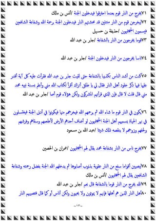 ~
١٣
~
٧١
‫اﳉﻨﺔ‬ ‫ﻠﻮن‬ ‫ﺪ‬ ‫ﻓ‬ ‫ا‬‫ﻮ‬‫ﻗ‬‫ﱰ‬ ‫ا‬ ‫ﺑﻌﺪﻣﺎ‬ ‫ﻗﻮم‬ ‫اﻟﻨﺎر‬ ‫ﻣﻦ‬ ‫ﳜﺮج‬
/
‫ﻣﺎ‬ ‫ﻦ‬ ‫أﺲ‬
٧٢
‫اﻟﻨﺎر‬ ‫ﻣﻦ‬ ‫ﻗﻮم‬ ‫ﻟﻴﺨﺮﺟﻦ‬
‫اﻟﺸﺎﻓﻌﲔ‬ ‫ﺔ‬ ‫وﺷﻔﺎ‬ ‫ﷲ‬ ‫ﺮﲪﺔ‬ ‫اﳉﻨﺔ‬ ‫ﻠﻮن‬ ‫ﺪ‬ ‫ﻓ‬ ‫اﻟﻨﺎر‬ ‫ﳏﺸﳤﻢ‬ ‫ﻗﺪ‬ ‫ﲔ‬‫ﺘ‬ ‫ﻣ‬
‫ﳮﻴﻮن‬‫ﳉﻬ‬‫ا‬ ‫ﺴﻤﻮن‬ ‫ﻓ‬
/
‫ﺴﻴﻞ‬‫ﺣ‬ ‫ﻦ‬ ‫ﺬﯾﻔﺔ‬
٧٣
‫ﺔ‬ ‫ﻟﺸﻔﺎ‬ ‫اﻟﻨﺎر‬ ‫ﻣﻦ‬ ‫ﳜﺮﺟﻮن‬ ‫ﻗﻮﻣﺎ‬
/
‫ﷲ‬ ‫ﻋﺒﺪ‬ ‫ﻦ‬ ‫ﺎﺮ‬
٧٤
‫اﳉﻨﺔ‬ ‫ﻠﻮن‬ ‫ﺪ‬ ‫ﻓ‬ ‫اﻟﻨﺎر‬ ‫ﻣﻦ‬ ‫ﳜﺮﺟﻮن‬ ‫ﺳﺎ‬
/
‫ﷲ‬ ‫ﻋﺒﺪ‬ ‫ﻦ‬ ‫ﺎﺮ‬
٧٥
‫اﻟﻨﺎس‬ ‫أﺷﺪ‬ ‫ﻣﻦ‬ ‫ﻨﺖ‬
‫أﻗﺪر‬ ‫آﯾﺔ‬ ‫ﰻ‬ ‫ﻠﻴﻪ‬ ‫أت‬‫ﺮ‬‫ﻓﻘ‬ ‫ﷲ‬ ‫ﻋﺒﺪ‬ ‫ﻦ‬ ‫ﺎﺮ‬ ‫ﺖ‬‫ﻟﻘ‬ ‫ﺣﱴ‬ ‫ﺔ‬ ‫ﻟﺸﻔﺎ‬ ‫ﻜﺬﯾﺒﺎ‬
‫ﶊﺪ‬ ‫ﻪ‬ ‫ﻧ‬ ‫ﺴﻨﺔ‬ ‫ﲅ‬ ‫أ‬‫و‬ ‫ﻣﲏ‬ ‫ﷲ‬ ‫ﺎب‬ ‫ﻜ‬ ‫أ‬‫ﺮ‬‫أﻗ‬ ‫اك‬‫ﺮ‬‫أ‬ ‫ﻃﻠﻖ‬ ‫ﱄ‬ ‫ﻓﻘﺎل‬ ‫اﻟﻨﺎر‬ ‫أﻫﻞ‬ ‫ﻠﻮد‬ ‫ذﺮ‬ ‫ﻓﳱﺎ‬ ‫ﻠﳱﺎ‬
‫أﺻﺎ‬ ‫ﻗﻮم‬ ‫ﻫﺆﻻء‬ ‫وﻜﻦ‬ ‫اﳌﴩﻮن‬ ‫أﲥﻢ‬‫ﺮ‬‫ﻗ‬ ‫ي‬ ‫ا‬ ‫ﻓﺈن‬ ‫ﻗﺎل‬ ‫ﻻ‬ ‫ﻗﻠﺖ‬ ‫ﻗﺎل‬ ‫ﻣﲏ‬
/
‫ﷲ‬ ‫ﻋﺒﺪ‬ ‫ﻦ‬ ‫ﺎﺮ‬
٧٦
‫ﺴﻠﻮن‬ ‫ﻐ‬ ‫ﻓ‬ ‫اﳉﻨﺔ‬ ‫أدﱏ‬ ‫ﰲ‬ ‫ا‬‫ﻮ‬‫ﻧ‬‫ﻮ‬‫ﻜ‬ ‫ﻓ‬ ‫ﻣﳯﺎ‬ ‫ﻢ‬ ‫ﺨﺮ‬ ‫ﻓ‬ ‫ﷲ‬ ‫ﺮﲪﻬﻢ‬ ‫ﰒ‬ ‫ﷲ‬ ‫ﺷﺎء‬ ‫ﻣﺎ‬ ‫ﻗﻮم‬ ‫اﻟﻨﺎر‬ ‫ﰲ‬ ‫ﻜﻮن‬
‫وﻓﺮﺷﻬﻢ‬ ‫وﺳﻘﺎﱒ‬ ‫ﻷﻃﻌﻤﻬﻢ‬ ‫اﻷرض‬ ‫ﺪﱒ‬ ‫أ‬ ‫أﺿﺎف‬ ‫ﻟﻮ‬ ‫ﳮﻴﻮن‬‫ﳉﻬ‬‫ا‬ ‫اﳉﻨﺔ‬ ‫أﻫﻞ‬ ‫ﺴﻤﳱﻢ‬ ‫اﳊﻴﺎة‬ ‫ﳖﺮ‬ ‫ﰲ‬
‫وزو‬ ‫وﳊﻔﻬﻢ‬
‫ﺎ‬ ‫ﺷ‬ ‫ذ‬ ‫ﯾﻨﻘﺼﻪ‬ ‫ﻻ‬ ‫ﻢ‬
/
‫ﻣﺴﻌﻮد‬ ‫ﻦ‬ ‫ﷲ‬ ‫ﻋﺒﺪ‬
٧٧
‫ﳮﻴﻮن‬‫ﳉﻬ‬‫ا‬ ‫ﳍﻢ‬ ‫ﯾﻘﺎل‬ ‫ﶊﺪ‬ ‫ﺔ‬ ‫ﺸﻔﺎ‬ ‫اﻟﻨﺎر‬ ‫ﻣﻦ‬ ‫س‬ ‫ﳜﺮج‬
/
‫اﳊﺼﲔ‬ ‫ﻦ‬ ‫ان‬‫ﺮ‬‫ﲻ‬
٧٨
‫ﺔ‬ ‫وﺷﻔﺎ‬ ‫رﲪﺘﻪ‬ ‫ﺑﻔﻀﻞ‬ ‫اﳉﻨﺔ‬ ‫ﷲ‬ ‫ﻠﻬﻢ‬ ‫ﯾﺪ‬ ‫ﰒ‬ ‫أﺻﺎﺑﻮﻫﺎ‬ ‫ﻧﻮب‬‫ﺬ‬‫ﺑ‬ ‫ﺑﺔ‬‫ﻮ‬‫ﻋﻘ‬ ‫اﻟﻨﺎر‬ ‫ﻣﻦ‬ ‫ﺳﻔﻊ‬ ‫اﻣﺎ‬‫ﻮ‬‫أﻗ‬ ‫ﻴﺼﻴﱭ‬‫ﻟ‬
‫ﳮﻴﻮن‬‫ﳉﻬ‬‫ا‬ ‫ﳍﻢ‬ ‫ﯾﻘﺎل‬ ‫اﻟﺸﺎﻓﻌﲔ‬
/
‫ﻣﺎ‬ ‫ﻦ‬ ‫أﺲ‬
٧٩
‫ﻧﻌﻢ‬ ‫ﻗﺎل‬ ‫ﺔ‬ ‫ﻟﺸﻔﺎ‬ ‫ﻗﻮﻣﺎ‬ ‫اﻟﻨﺎر‬ ‫ﻣﻦ‬ ‫ﳜﺮج‬ ‫ﷲ‬
/
‫ﷲ‬ ‫ﻋﺒﺪ‬ ‫ﻦ‬ ‫ﺎﺮ‬
٨٠
‫ﻓ‬ ‫ﻗﺎل‬ ‫ﻛﲈ‬ ‫أو‬ ‫س‬ ‫أ‬ ‫وﻜﻦ‬ ‫ﳛﻴﻮن‬ ‫وﻻ‬ ‫ﺗﻮن‬‫ﻮ‬‫ﳝ‬ ‫ﻻ‬ ‫ﻓﺈﳖﻢ‬ ‫أﻫﻠﻬﺎ‬ ‫ﱒ‬ ‫ﻦ‬ ‫ا‬ ‫اﻟﻨﺎر‬ ‫أﻫﻞ‬
‫اﻟﻨﺎر‬ ‫ﺼﻴﳢﻢ‬
 