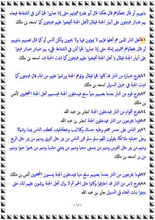 ~
١٤
~
‫ﺎء‬ ‫ﻓ‬ ‫ﺔ‬ ‫اﻟﺸﻔﺎ‬ ‫ﰲ‬ ‫أذن‬ ‫ﲿﲈ‬ ‫ﺻﺎروا‬ ‫إذا‬ ‫ﺣﱴ‬ ‫ﳰﻴﳤﻢ‬‫ﻓ‬ ‫ﻧﴬة‬ ‫أﺑﻮ‬ ‫ﻗﺎل‬ ‫ﻫﻜﺬا‬ ‫ﻗﺎل‬ ‫ﱒ‬ ‫ﲞﻄﺎ‬ ‫ﻗﺎل‬ ‫أو‬ ‫ﻧﻮﲠﻢ‬‫ﺬ‬‫ﺑ‬
‫ﻛﲈ‬ ‫ﻮن‬ ‫ﻨ‬ ‫ﻓ‬ ‫ﻠﳱﻢ‬ ‫ا‬‫ﻮ‬‫ﻀ‬ ‫أﻓ‬ ‫اﳉﻨﺔ‬ ‫ﻷﻫﻞ‬ ‫ﻘﺎل‬ ‫ﻓ‬ ‫اﳉﻨﺔ‬ ‫أﳖﺎر‬ ‫ﲆ‬ ‫ﻮن‬ ‫ﻨ‬ ‫ﻓ‬ ‫ﺮ‬‫ﺿﺒﺎ‬ ‫ﲠﻢ‬
/
‫ﻣﺎ‬ ‫ﻦ‬ ‫ﺳﻌﺪ‬
٨١
‫ﻧﻮﲠﻢ‬‫ﺬ‬‫ﺑ‬ ‫ﺗﺼﻴﳢﻢ‬ ‫ﻗﺎل‬ ‫ﻛﲈ‬ ‫أو‬ ‫س‬ ‫أ‬ ‫وﻜﻦ‬ ‫ﳛﻴﻮن‬ ‫وﻻ‬ ‫ﻓﳱﺎ‬ ‫ﺗﻮن‬‫ﻮ‬‫ﳝ‬ ‫ﻻ‬ ‫ﻓﺈﳖﻢ‬ ‫أﻫﻠﻬﺎ‬ ‫ﱒ‬ ‫ﻦ‬ ‫ا‬ ‫اﻟﻨﺎر‬ ‫أﻫﻞ‬
‫ﲾﻲء‬ ‫ﺔ‬ ‫اﻟﺸﻔﺎ‬ ‫ﰲ‬ ‫أذن‬ ‫ﲿﲈ‬ ‫ﺻﺎروا‬ ‫إذا‬ ‫ﺣﱴ‬ ‫ﺗﺔ‬‫ﺎ‬‫إﻣ‬ ‫ﳣﻴﳤﻢ‬‫ﻓ‬ ‫ﱒ‬ ‫ﲞﻄﺎ‬ ‫ﻗﺎل‬ ‫أو‬
‫ا‬‫ﻮ‬‫ﺜ‬ ‫ﻓ‬ ‫ﺮ‬‫ﺿﺒﺎ‬ ‫ﺮ‬‫ﺿﺒﺎ‬ ‫ﲠﻢ‬
‫ف‬ ‫اﳊﺒﺔ‬ ‫ﺖ‬‫ﺗﻨ‬ ‫ﻛﲈ‬ ‫ﻮن‬ ‫ﻨ‬ ‫ﻓ‬ ‫ﻠﳱﻢ‬ ‫ا‬‫ﻮ‬‫ﻀ‬ ‫أﻓ‬ ‫اﳉﻨﺔ‬ ‫أﻫﻞ‬ ‫ﻘﺎل‬ ‫ﻓ‬ ‫اﳉﻨﺔ‬ ‫أﳖﺎر‬ ‫ﲆ‬
/
‫ﻣﺎ‬ ‫ﻦ‬ ‫ﺳﻌﺪ‬
٨٢
‫ﺋﻮﱒ‬‫ﻮ‬‫ﺑ‬ ‫ﻘﺎل‬ ‫ﻓ‬ ‫ﲿﲈ‬ ‫ا‬‫ﻮ‬‫ﻧ‬‫ﰷ‬ ‫ﻗﺪ‬ ‫اﻟﻨﺎر‬ ‫ﻣﻦ‬ ‫ﺿﺒﺎرة‬ ‫ﳜﺮج‬
‫ﻛﲈ‬ ‫ﻮن‬ ‫ﻨ‬ ‫ﻓ‬ ‫ﻗﺎل‬ ‫اﳌﺎء‬ ‫ﻣﻦ‬ ‫ﻠﳱﻢ‬ ‫ا‬‫ﻮ‬‫ورﺷ‬ ‫اﳉﻨﺔ‬
‫ﺴﻴﻞ‬‫ﻟ‬‫ا‬ ‫ﲪﻴﻞ‬ ‫ﰲ‬ ‫اﳊﺒﺔ‬ ‫ﺖ‬‫ﺗﻨ‬
/
‫ﻣﺎ‬ ‫ﻦ‬ ‫ﺳﻌﺪ‬
٨٣
‫ﳉ‬‫ا‬ ‫اﳉﻨﺔ‬ ‫أﻫﻞ‬ ‫ﺴﻤﳱﻢ‬ ‫ﻓ‬ ‫اﳉﻨﺔ‬ ‫ﻠﻮن‬ ‫ﺪ‬ ‫ﻓ‬ ‫ﺳﻔﻊ‬ ‫ﻣﳯﺎ‬ ‫ﯾﺼﻴﳢﻢ‬ ‫ﺑﻌﺪﻣﺎ‬ ‫اﻟﻨﺎر‬ ‫ﻣﻦ‬ ‫ﻗﻮم‬ ‫ﳜﺮج‬
‫ﳮﻴﲔ‬‫ﻬ‬
/
‫أﺲ‬
‫ﻣﺎ‬ ‫ﻦ‬
٨٤
‫اﳉﻨﺔ‬ ‫ﻠﻮن‬ ‫ﺪ‬ ‫ﻓ‬ ‫اﻟﻨﺎر‬ ‫ﻣﻦ‬ ‫ام‬‫ﻮ‬‫أﻗ‬ ‫ﳜﺮج‬
/
‫ﷲ‬ ‫ﻋﺒﺪ‬ ‫ﻦ‬ ‫ﺎﺮ‬
٨٥
‫اﳉﻨﺔ‬ ‫ﻠﻮن‬ ‫ﺪ‬ ‫ﻓ‬ ‫اﻟﻨﺎر‬ ‫ﻣﻦ‬ ‫ﳜﺮﺟﻮن‬ ‫ﻗﻮﻣﺎ‬
/
‫ﷲ‬ ‫ﻋﺒﺪ‬ ‫ﻦ‬ ‫ﺎﺮ‬
٨٦
‫وﺷﲈﻻ‬ ‫ﻴﻨﺎ‬‫ﳝ‬ ‫اﻟﻨﺎس‬ ‫ﲣﻄﻒ‬ ‫وﺧﻄﺎﻃﻴﻒ‬ ‫ﻟﻴﺐ‬ ‫و‬ ‫ﺣﺴﻚ‬ ‫ﻠﻴﻪ‬ ‫و‬ ‫ﲌ‬ ‫ﺟﴪ‬ ‫ﲆ‬ ‫اﻟﻨﺎس‬ ‫ﳝﺮ‬
‫ﻣﻼ‬ ‫ﻪ‬ ‫ﺒ‬ ‫ﺟ‬ ‫ﲆ‬ ‫و‬
‫اﻟﺮﱖ‬ ‫ﻞ‬ ‫ﻣ‬ ‫ﳝﺮ‬ ‫ﻣﻦ‬ ‫وﻣﳯﻢ‬ ‫اﻟﱪق‬ ‫ﻞ‬‫ﻣ‬ ‫ﳝﺮ‬ ‫ﻣﻦ‬ ‫اﻟﻨﺎس‬ ‫ﳁﻦ‬ ‫ﺳﲅ‬ ‫ﺳﲅ‬ ‫اﻠﻬﻢ‬ ‫ﻟﻮن‬‫ﻮ‬‫ﯾﻘ‬ ‫ﻜﺔ‬
‫وﻣﳯﻢ‬ ‫ا‬‫ﻮ‬ ‫ﺣ‬ ‫ا‬‫ﻮ‬‫ﳛﺒ‬ ‫ﻣﻦ‬ ‫وﻣﳯﻢ‬ ‫ﺸﻴﺎ‬‫ﻣ‬ ‫ﳝﴚ‬ ‫ﻣﻦ‬ ‫وﻣﳯﻢ‬ ‫ﺳﻌﻴﺎ‬ ‫ﺴﻌﻰ‬ ‫ﻣﻦ‬ ‫وﻣﳯﻢ‬ ‫اﻟﻔﺮس‬ ‫ﻞ‬ ‫ﻣ‬ ‫ﳝﺮ‬ ‫ﻣﻦ‬ ‫وﻣﳯﻢ‬
‫ﺰ‬ ‫ﻣﻦ‬
/
‫ﻣﺎ‬ ‫ﻦ‬ ‫ﺳﻌﺪ‬
٨٧
‫ﳮﻴﲔ‬‫ﳉﻬ‬‫ا‬ ‫ﺴﻤﻮن‬ ‫اﳉﻨﺔ‬ ‫ﻠﻮن‬ ‫ﺪ‬ ‫ﻓ‬ ‫ﻣﳯﺎ‬ ‫ﺳﻔﻊ‬ ‫ﯾﺼﻴﳢﻢ‬ ‫ﺑﻌﺪﻣﺎ‬ ‫اﻟﻨﺎر‬ ‫ﻣﻦ‬ ‫ﳜﺮﺟﻮن‬ ‫ﻗﻮﻣﺎ‬
‫ﻦ‬ ‫أﺲ‬
‫ﻣﺎ‬
٨٨
‫اﶵ‬ ‫ﻞ‬ ‫ﻣ‬ ‫ا‬‫ﻮ‬‫ﻧ‬‫ﰷ‬‫و‬ ‫ا‬‫ﻮ‬‫ﻗ‬‫ﱰ‬ ‫ا‬ ‫ﻗﺪ‬ ‫اﻟﻨﺎر‬ ‫ﻣﻦ‬ ‫س‬ ‫ﳜﺮج‬
‫ﺣﱴ‬ ‫اﳌﺎء‬ ‫ﻠﳱﻢ‬ ‫ﺮﺷﻮن‬ ‫اﳉﻨﺔ‬ ‫أﻫﻞ‬ ‫ال‬‫ﺰ‬ ‫ﻻ‬ ‫ﰒ‬ ‫ﻢ‬
‫ﺴﻴﻞ‬‫ﻟ‬‫ا‬ ‫ﰲ‬ ‫اﻟﻐﺜﺎء‬ ‫ﻧﺒﺎت‬ ‫ا‬‫ﻮ‬ ‫ﯾﻨ‬
‫ﷲ‬ ‫ﻋﺒﺪ‬ ‫ﻦ‬ ‫ﺎﺮ‬
 