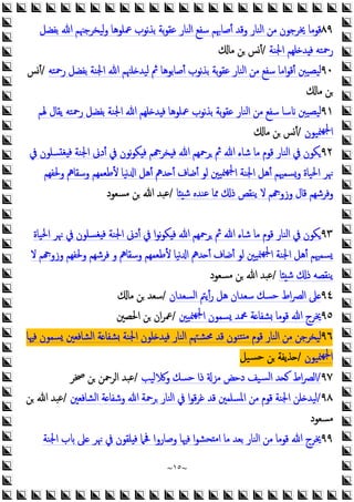 ~
١٥
~
٨٩
‫ﲻﻠﻮﻫﺎ‬ ‫ﻧﻮب‬‫ﺬ‬‫ﺑ‬ ‫ﺑﺔ‬‫ﻮ‬‫ﻋﻘ‬ ‫اﻟﻨﺎر‬ ‫ﺳﻔﻊ‬ ‫أﺻﺎﲠﻢ‬ ‫وﻗﺪ‬ ‫اﻟﻨﺎر‬ ‫ﻣﻦ‬ ‫ﳜﺮﺟﻮن‬ ‫ﻗﻮﻣﺎ‬
‫ﺑﻔﻀﻞ‬ ‫ﷲ‬ ‫ﻟﻴﺨﺮﺟﳯﻢ‬‫و‬
‫اﳉﻨﺔ‬ ‫ﻠﻬﻢ‬ ‫ﺪ‬ ‫ﻓ‬ ‫رﲪﺘﻪ‬
/
‫ﻣﺎ‬ ‫ﻦ‬ ‫أﺲ‬
٩٠
‫رﲪﺘﻪ‬ ‫ﺑﻔﻀﻞ‬ ‫اﳉﻨﺔ‬ ‫ﷲ‬ ‫ﻠﳯﻢ‬ ‫ﻟﻴﺪ‬ ‫ﰒ‬ ‫أﺻﺎﺑﻮﻫﺎ‬ ‫ﻧﻮب‬‫ﺬ‬‫ﺑ‬ ‫ﺑﺔ‬‫ﻮ‬‫ﻋﻘ‬ ‫اﻟﻨﺎر‬ ‫ﻣﻦ‬ ‫ﺳﻔﻊ‬ ‫اﻣﺎ‬‫ﻮ‬‫أﻗ‬ ‫ﻴﺼﻴﱭ‬‫ﻟ‬
/
‫أﺲ‬
‫ﻣﺎ‬ ‫ﻦ‬
٩١
‫ﳍﻢ‬ ‫ﯾﻘﺎل‬ ‫رﲪﺘﻪ‬ ‫ﺑﻔﻀﻞ‬ ‫اﳉﻨﺔ‬ ‫ﷲ‬ ‫ﻠﻬﻢ‬ ‫ﺪ‬ ‫ﻓ‬ ‫ﲻﻠﻮﻫﺎ‬ ‫ﻧﻮب‬‫ﺬ‬‫ﺑ‬ ‫ﺑﺔ‬‫ﻮ‬‫ﻋﻘ‬ ‫اﻟﻨﺎر‬ ‫ﻣﻦ‬ ‫ﺳﻔﻊ‬ ‫ﺳﺎ‬ ‫ﻴﺼﻴﱭ‬‫ﻟ‬
‫ﳮﻴﻮن‬‫ﳉﻬ‬‫ا‬
/
‫ﻣﺎ‬ ‫ﻦ‬ ‫أﺲ‬
٩٢
‫ﰲ‬ ‫ﺴﻠﻮن‬ ‫ﻐ‬ ‫ﻓ‬ ‫اﳉﻨﺔ‬ ‫أدﱏ‬ ‫ﰲ‬ ‫ﻧﻮن‬‫ﻮ‬‫ﻜ‬ ‫ﻓ‬ ‫ﻢ‬ ‫ﺨﺮ‬ ‫ﻓ‬ ‫ﷲ‬ ‫ﺮﲪﻬﻢ‬ ‫ﰒ‬ ‫ﷲ‬ ‫ﺷﺎء‬ ‫ﻣﺎ‬ ‫ﻗﻮم‬ ‫اﻟﻨﺎر‬ ‫ﰲ‬ ‫ﻜﻮن‬
‫وﳊﻔﻬﻢ‬ ‫وﺳﻘﺎﱒ‬ ‫ﻷﻃﻌﻤﻬﻢ‬ ‫ﻧﻴﺎ‬ ‫ا‬ ‫أﻫﻞ‬ ‫ﺪﱒ‬ ‫أ‬ ‫أﺿﺎف‬ ‫ﻟﻮ‬ ‫ﳮﻴﲔ‬‫ﳉﻬ‬‫ا‬ ‫اﳉﻨﺔ‬ ‫أﻫﻞ‬ ‫وﺴﻤﳱﻢ‬ ‫اﳊﻴﺎة‬ ‫ﳖﺮ‬
‫ﺷ‬ ‫ﻋﻨﺪﻩ‬ ‫ﳑﺎ‬ ‫ذ‬ ‫ﯾﻨﻘﺺ‬ ‫ﻻ‬ ‫ﻢ‬ ‫وزو‬ ‫ﻗﺎل‬ ‫وﻓﺮﺷﻬﻢ‬
‫ﺎ‬
/
‫ﻣﺴﻌﻮد‬ ‫ﻦ‬ ‫ﷲ‬ ‫ﻋﺒﺪ‬
٩٣
‫اﳊﻴﺎة‬ ‫ﳖﺮ‬ ‫ﰲ‬ ‫ﻐﺴﻠﻮن‬ ‫ﻓ‬ ‫اﳉﻨﺔ‬ ‫أدﱏ‬ ‫ﰲ‬ ‫ا‬‫ﻮ‬‫ﻧ‬‫ﻮ‬‫ﻜ‬ ‫ﻓ‬ ‫ﷲ‬ ‫ﺮﲪﻬﻢ‬ ‫ﰒ‬ ‫ﷲ‬ ‫ﺷﺎء‬ ‫ﻣﺎ‬ ‫ﻗﻮم‬ ‫اﻟﻨﺎر‬ ‫ﰲ‬ ‫ﻜﻮن‬
‫ﻧ‬ ‫ا‬ ‫ﺪﱒ‬ ‫أ‬ ‫أﺿﺎف‬ ‫ﻟﻮ‬ ‫ﳮﻴﲔ‬‫ﳉﻬ‬‫ا‬ ‫اﳉﻨﺔ‬ ‫أﻫﻞ‬ ‫ﺴﻤﳱﻢ‬
‫ﻻ‬ ‫ﻢ‬ ‫وزو‬ ‫وﳊﻔﻬﻢ‬ ‫ﻓﺮﺷﻬﻢ‬ ‫و‬ ‫وﺳﻘﺎﱒ‬ ‫ﻷﻃﻌﻤﻬﻢ‬ ‫ﻴﺎ‬
‫ﺎ‬ ‫ﺷ‬ ‫ذ‬ ‫ﯾﻨﻘﺼﻪ‬
/
‫ﻣﺴﻌﻮد‬ ‫ﻦ‬ ‫ﷲ‬ ‫ﻋﺒﺪ‬
٩٤
‫اﻟﺴﻌﺪان‬ ‫أﯾﱲ‬‫ر‬ ‫ﻫﻞ‬ ‫ﺳﻌﺪان‬ ‫ﺣﺴﻚ‬ ‫اط‬‫ﴫ‬‫اﻟ‬ ‫ﲆ‬
/
‫ﻣﺎ‬ ‫ﻦ‬ ‫ﺳﻌﺪ‬
٩٥
‫ﳮﻴﲔ‬‫ﳉﻬ‬‫ا‬ ‫ﺴﻤﻮن‬ ‫ﶊﺪ‬ ‫ﺔ‬ ‫ﺸﻔﺎ‬ ‫ﻗﻮﻣﺎ‬ ‫ﷲ‬ ‫ﳜﺮج‬
/
‫اﳊﺼﲔ‬ ‫ﻦ‬ ‫ان‬‫ﺮ‬‫ﲻ‬
٩٦
‫ﳏ‬ ‫ﻗﺪ‬ ‫ﺘﻨﻮن‬ ‫ﻣ‬ ‫ﻗﻮم‬ ‫اﻟﻨﺎر‬ ‫ﻣﻦ‬ ‫ﻟﻴﺨﺮﺟﻦ‬
‫ﻓﳱﺎ‬ ‫ﺴﻤﻮن‬ ‫اﻟﺸﺎﻓﻌﲔ‬ ‫ﺔ‬ ‫ﺸﻔﺎ‬ ‫اﳉﻨﺔ‬ ‫ﻠﻮن‬ ‫ﺪ‬ ‫ﻓ‬ ‫اﻟﻨﺎر‬ ‫ﺸﳤﻢ‬
‫ﳮﻴﻮن‬‫ﳉﻬ‬‫ا‬
/
‫ﺴﻴﻞ‬‫ﺣ‬ ‫ﻦ‬ ‫ﺬﯾﻔﺔ‬
٩٧
/
‫ﻟﻴﺐ‬ ‫و‬ ‫ﺣﺴﻚ‬ ‫ذا‬ ‫ﻣﺰ‬ ‫دﺣﺾ‬ ‫ﺴﻴﻒ‬‫ﻟ‬‫ا‬ ‫ﺪ‬ ‫اط‬‫ﴫ‬‫اﻟ‬
/
‫ﲲﺮ‬ ‫ﻦ‬ ‫اﻟﺮﲪﻦ‬ ‫ﻋﺒﺪ‬
٩٨
/
‫اﻟﺸﺎﻓﻌﲔ‬ ‫ﺔ‬ ‫وﺷﻔﺎ‬ ‫ﷲ‬ ‫ﺮﲪﺔ‬ ‫اﻟﻨﺎر‬ ‫ﰲ‬ ‫ا‬‫ﻮ‬‫ﻗ‬‫ﺮ‬‫ﻏ‬ ‫ﻗﺪ‬ ‫اﳌﺴﻠﻤﲔ‬ ‫ﻣﻦ‬ ‫ﻗﻮم‬ ‫اﳉﻨﺔ‬ ‫ﻠﻦ‬ ‫ﻟﻴﺪ‬
/
‫ﻦ‬ ‫ﷲ‬ ‫ﻋﺒﺪ‬
‫ﻣﺴﻌﻮد‬
٩٩
‫اﳉﻨﺔ‬ ‫ب‬ ‫ﲆ‬ ‫ﳖﺮ‬ ‫ﰲ‬ ‫ﻠﻘﻮن‬ ‫ﻓ‬ ‫ﲿﲈ‬ ‫وﺻﺎروا‬ ‫ﻓﳱﺎ‬ ‫ا‬‫ﻮ‬‫ﺤﺸ‬ ‫ﻣ‬‫ا‬ ‫ﻣﺎ‬ ‫ﺑﻌﺪ‬ ‫اﻟﻨﺎر‬ ‫ﻣﻦ‬ ‫ﻗﻮﻣﺎ‬ ‫ﷲ‬ ‫ﳜﺮج‬
 