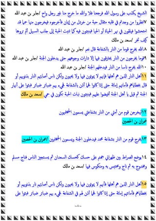 ~
٤
~
‫اح‬‫و‬ ‫ﻞ‬ ‫ر‬ ‫ﲑ‬ ‫ﺎ‬ ‫ﻣ‬ ‫ﺧﺮج‬ ‫ﻣﺎ‬ ‫وﷲ‬ ‫ﻓﻼ‬ ‫ﻓﺮﺟﻌﻨﺎ‬ ‫ﷲ‬ ‫رﺳﻮل‬ ‫ﲆ‬ ‫ﻜﺬب‬ ‫ﺸﻴﺦ‬‫ﻟ‬‫ا‬
/
‫ﷲ‬ ‫ﻋﺒﺪ‬ ‫ﻦ‬ ‫ﺎﺮ‬
٧
‫ﻗﺪ‬ ‫ﲪﲈ‬ ‫ﻣﳯﺎ‬ ‫ﺨﺮﺟﻮن‬ ‫ﻓ‬ ‫ﻓﺄﺧﺮﺟﻮﻩ‬ ‫إﳝﺎن‬ ‫ﻣﻦ‬ ‫ﺧﺮدل‬ ‫ﻣﻦ‬ ‫ﺔ‬ ‫ﺣ‬ ‫ﻘﺎل‬ ‫ﻣ‬ ‫ﻗﻠﺒﻪ‬ ‫ﰲ‬ ‫ﺪﰎ‬ ‫و‬ ‫ﻣﻦ‬ ‫ﻧﻈﺮوا‬‫ا‬
‫ﺮوﻫﺎ‬ ‫أﱂ‬ ‫ﺴﻴﻞ‬‫ﻟ‬‫ا‬ ‫ﻧﺐ‬‫ﺎ‬ ‫إﱃ‬ ‫اﳊﺒﺔ‬ ‫ﺖ‬‫ﺗﻨ‬ ‫ﻛﲈ‬ ‫ﻪ‬ ‫ﻓ‬ ‫ﻮن‬ ‫ﻨ‬ ‫ﻓ‬ ‫اﳊﻴﺎ‬ ‫أو‬ ‫اﳊﻴﺎة‬ ‫ﳖﺮ‬ ‫ﰲ‬ ‫ﻠﻘﻮن‬ ‫ﻓ‬ ‫ا‬‫ﻮ‬‫ﺤﺸ‬ ‫ﻣ‬‫ا‬
‫ﲣﺮ‬ ‫ﻴﻒ‬
/
‫ﻣﺎ‬ ‫ﻦ‬ ‫ﺳﻌﺪ‬
٨
.
‫ﻧﻌﻢ‬ ‫ﻗﺎل‬ ‫ﺔ‬ ‫ﻟﺸﻔﺎ‬ ‫اﻟﻨﺎر‬ ‫ﻣﻦ‬ ‫ﻗﻮﻣﺎ‬ ‫ﳜﺮج‬ ‫ﷲ‬
/
‫ﷲ‬ ‫ﻋﺒﺪ‬ ‫ﻦ‬ ‫ﺎﺮ‬
٩
‫ﻗﻮﻣﺎ‬
‫اﳉﻨﺔ‬ ‫ﻠﻮن‬ ‫ﯾﺪ‬ ‫ﺣﱴ‬ ‫وﺟﻮﻫﻬﻢ‬ ‫ات‬‫ر‬‫دا‬ ‫إﻻ‬ ‫ﻓﳱﺎ‬ ‫ﻗﻮن‬‫ﱰ‬‫ﳛ‬ ‫اﻟﻨﺎر‬ ‫ﻣﻦ‬ ‫ﳜﺮﺟﻮن‬
/
‫ﷲ‬ ‫ﻋﺒﺪ‬ ‫ﻦ‬ ‫ﺎﺮ‬
١٠
‫اﳉﻨﺔ‬ ‫ﻠﻬﻢ‬ ‫ﺪ‬ ‫ﻓ‬ ‫اﻟﻨﺎر‬ ‫ﻣﻦ‬ ‫ﺳﺎ‬ ‫ﳜﺮج‬ ‫ﷲ‬
/
‫ﷲ‬ ‫ﻋﺒﺪ‬ ‫ﻦ‬ ‫ﺎﺮ‬
١١
‫أو‬ ‫ﻧﻮﲠﻢ‬‫ﺬ‬‫ﺑ‬ ‫اﻟﻨﺎر‬ ‫أﺻﺎﳤﻢ‬ ‫س‬ ‫وﻜﻦ‬ ‫ﳛﻴﻮن‬ ‫وﻻ‬ ‫ﻓﳱﺎ‬ ‫ﺗﻮن‬‫ﻮ‬‫ﳝ‬ ‫ﻻ‬ ‫ﻓﺈﳖﻢ‬ ‫أﻫﻠﻬﺎ‬ ‫ﱒ‬ ‫ﻦ‬ ‫ا‬ ‫اﻟﻨﺎر‬ ‫أﻫﻞ‬
‫ا‬‫ﻮ‬‫ﺜ‬ ‫ﻓ‬ ‫ﺮ‬‫ﺿﺒﺎ‬ ‫ﺮ‬‫ﺿﺒﺎ‬ ‫ﲠﻢ‬ ‫ﲾﻲء‬ ‫ﺔ‬ ‫ﻟﺸﻔﺎ‬ ‫أذن‬ ‫ﲿﲈ‬ ‫ا‬‫ﻮ‬‫ﻧ‬‫ﰷ‬ ‫إذا‬ ‫ﺣﱴ‬ ‫ﺗﺔ‬‫ﺎ‬‫إﻣ‬ ‫ﻓﺄﻣﺎﲥﻢ‬ ‫ﱒ‬ ‫ﲞﻄﺎ‬ ‫ﻗﺎل‬
‫أﳖﺎر‬ ‫ﲆ‬
‫ﲪﻲ‬ ‫ﰲ‬ ‫ﻜﻮن‬ ‫اﳊﺒﺔ‬ ‫ﻧﺒﺎت‬ ‫ﻮن‬ ‫ﻨ‬ ‫ﻓ‬ ‫ﻠﳱﻢ‬ ‫ا‬‫ﻮ‬‫ﻀ‬ ‫أﻓ‬ ‫اﳉﻨﺔ‬ ‫أﻫﻞ‬ ‫ﻞ‬ ‫ﻗ‬ ‫ﰒ‬ ‫اﳉﻨﺔ‬
/
‫ﻣﺎ‬ ‫ﻦ‬ ‫ﺳﻌﺪ‬
١٢
‫ﳮﻴﻮن‬‫ﳉﻬ‬‫ا‬ ‫ﺴﻤﻮن‬ ‫ﺸﻔﺎﻋﱵ‬ ‫اﻟﻨﺎر‬ ‫ﻣﻦ‬ ‫أﻣﱵ‬ ‫ﻣﻦ‬ ‫ﻗﻮم‬ ‫ﻟﻴﺨﺮﺟﻦ‬
‫اﳊﺼﲔ‬ ‫ﻦ‬ ‫ان‬‫ﺮ‬‫ﲻ‬
١٣
‫ﳮﻴﲔ‬‫ﳉﻬ‬‫ا‬ ‫وﺴﻤﻮن‬ ‫اﳉﻨﺔ‬ ‫ﻠﻮن‬ ‫ﺪ‬ ‫ﻓ‬ ‫ﶊﺪ‬ ‫ﺔ‬ ‫ﺸﻔﺎ‬ ‫اﻟﻨﺎر‬ ‫ﻣﻦ‬ ‫ﻗﻮم‬ ‫ﳜﺮج‬
/
‫اﳊﺼﲔ‬ ‫ﻦ‬ ‫ان‬‫ﺮ‬‫ﲻ‬
١٤
‫ﻣﺴﲅ‬ ‫ﺎج‬ ‫ﻓ‬ ‫اﻟﻨﺎس‬ ‫ﲒ‬ ‫ﺴﺘ‬ ‫ﰒ‬ ‫اﻟﺴﻌﺪان‬ ‫ﺤﺴﻚ‬ ‫ﺣﺴﻚ‬ ‫ﲆ‬ ‫ﲌ‬ ‫اﱐ‬‫ﺮ‬‫ﻇﻬ‬ ‫ﺑﲔ‬ ‫اط‬‫ﴫ‬‫اﻟ‬ ‫ﯾﻮﺿﻊ‬
‫ﻓﳱﺎ‬ ‫ﻜﻮس‬ ‫وﻣ‬ ‫ﺑﻪ‬ ‫ﺲ‬‫وﳏﺘ‬ ‫ج‬ ‫ﰒ‬ ‫ﺑﻪ‬ ‫وﳐﺪوج‬
/
‫ﻣﺎ‬ ‫ﻦ‬ ‫ﺳﻌﺪ‬
١٥
‫أو‬ ‫ﻧﻮﲠﻢ‬‫ﺬ‬‫ﺑ‬ ‫ر‬ ‫أﺻﺎﳤﻢ‬ ‫س‬ ‫وﻜﻦ‬ ‫ﳛﻴﻮن‬ ‫وﻻ‬ ‫ﻓﳱﺎ‬ ‫ﺗﻮن‬‫ﻮ‬‫ﳝ‬ ‫ﻻ‬ ‫ﻓﺄﳖﻢ‬ ‫أﻫﻠﻬﺎ‬ ‫ﱒ‬ ‫ﻦ‬ ‫ا‬ ‫اﻟﻨﺎر‬ ‫أﻫﻞ‬
‫ﲆ‬ ‫ا‬‫ﻮ‬‫ﺜ‬ ‫ﻓ‬ ‫ﺮ‬‫ﺿﺒﺎ‬ ‫ﺮ‬‫ﺿﺒﺎ‬ ‫ﲠﻢ‬ ‫ﲾﻲء‬ ‫ﺔ‬ ‫اﻟﺸﻔﺎ‬ ‫ﰲ‬ ‫ﳍﻢ‬ ‫أذن‬ ‫ﲿﲈ‬ ‫ا‬‫ﻮ‬‫ﻧ‬‫ﰷ‬ ‫إذا‬ ‫ﺣﱴ‬ ‫ﺗﺔ‬‫ﺎ‬‫إﻣ‬ ‫ﳤﻢ‬‫ﻓﺄﻣﺎ‬ ‫ﱒ‬ ‫ﲞﻄﺎ‬
 
