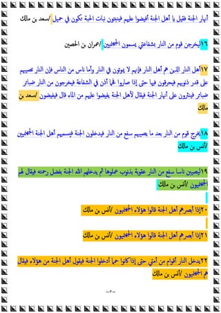 ~
٥
~
‫ﻞ‬ ‫ﻓﻘ‬ ‫اﳉﻨﺔ‬ ‫أﳖﺎر‬
‫ﲪﻴﻞ‬ ‫ﰲ‬ ‫ﻜﻮن‬ ‫اﳊﺒﺔ‬ ‫ﻧﺒﺎت‬ ‫ﻮن‬ ‫ﻨ‬ ‫ﻓ‬ ‫ﻠﳱﻢ‬ ‫ا‬‫ﻮ‬‫ﻀ‬ ‫أﻓ‬ ‫اﳉﻨﺔ‬ ‫أﻫﻞ‬
/
‫ﻣﺎ‬ ‫ﻦ‬ ‫ﺳﻌﺪ‬
١٦
‫ﳮﻴﲔ‬‫ﳉﻬ‬‫ا‬ ‫ﺴﻤﻮن‬ ‫ﺸﻔﺎﻋﱵ‬ ‫اﻟﻨﺎر‬ ‫ﻣﻦ‬ ‫ﻗﻮم‬ ‫ﻟﻴﺨﺮﺟﻦ‬
/
‫اﳊﺼﲔ‬ ‫ﻦ‬ ‫ان‬‫ﺮ‬‫ﲻ‬
١٧
‫ﺗﺼﻴﳢﻢ‬ ‫اﻟﻨﺎر‬ ‫ﻓﺈن‬ ‫اﻟﻨﺎس‬ ‫ﻣﻦ‬ ‫س‬ ‫أﻣﺎ‬‫و‬ ‫اﻟﻨﺎر‬ ‫ﰲ‬ ‫ﺗﻮن‬‫ﻮ‬‫ﳝ‬ ‫ﻻ‬ ‫ﻓﺈﳖﻢ‬ ‫اﻟﻨﺎر‬ ‫أﻫﻞ‬ ‫ﱒ‬ ‫ﻦ‬ ‫ا‬ ‫اﻟﻨﺎر‬ ‫أﻫﻞ‬
‫ﺮ‬‫ﺿﺒﺎ‬ ‫اﻟﻨﺎر‬ ‫ﻣﻦ‬ ‫ﺨﺮﺟﻮن‬ ‫ﻓ‬ ‫ﺔ‬ ‫اﻟﺸﻔﺎ‬ ‫ﰲ‬ ‫أذن‬ ‫ﲿﲈ‬ ‫ﺻﺎروا‬ ‫إذا‬ ‫ﺣﱴ‬ ‫ﻓﳱﺎ‬ ‫ﻗﻮن‬‫ﺮ‬‫ﺤ‬ ‫ﻓ‬ ‫ﻧﻮﲠﻢ‬‫ذ‬ ‫ﻗﺪر‬ ‫ﲆ‬
‫أ‬ ‫ﲆ‬ ‫ﻨﱶون‬ ‫ﻓ‬ ‫ﺮ‬‫ﺿﺒﺎ‬
‫ﻀﻮن‬ ‫ﻔ‬ ‫ﻓ‬ ‫ﻗﺎل‬ ‫اﳌﺎء‬ ‫ﻣﻦ‬ ‫ﻠﳱﻢ‬ ‫ا‬‫ﻮ‬‫ﻀ‬ ‫ﯾﻔ‬ ‫اﳉﻨﺔ‬ ‫ﻷﻫﻞ‬ ‫ﻘﺎل‬ ‫ﻓ‬ ‫اﳉﻨﺔ‬ ‫ﳖﺎر‬
/
‫ﻦ‬ ‫ﺳﻌﺪ‬
‫ﻣﺎ‬
١٨
‫ﳉ‬‫ا‬ ‫اﳉﻨﺔ‬ ‫أﻫﻞ‬ ‫ﺴﻤﳱﻢ‬ ‫ﻓ‬ ‫اﳉﻨﺔ‬ ‫ﻠﻮن‬ ‫ﺪ‬ ‫ﻓ‬ ‫اﻟﻨﺎر‬ ‫ﻣﻦ‬ ‫ﺳﻔﻊ‬ ‫ﯾﺼﻴﳢﻢ‬ ‫ﻣﺎ‬ ‫ﺑﻌﺪ‬ ‫اﻟﻨﺎر‬ ‫ﻣﻦ‬ ‫ﻗﻮم‬ ‫ﳜﺮج‬
‫ﳮﻴﲔ‬‫ﻬ‬
/
‫ﻣﺎ‬ ‫ﻦ‬ ‫أﺲ‬
١٩
‫ﳍﻢ‬ ‫ﻘﺎل‬ ‫ﻓ‬ ‫رﲪﺘﻪ‬ ‫ﺑﻔﻀﻞ‬ ‫اﳉﻨﺔ‬ ‫ﷲ‬ ‫ﻠﻬﻢ‬ ‫ﯾﺪ‬ ‫ﰒ‬ ‫ﲻﻠﻮﻫﺎ‬ ‫ﻧﻮب‬‫ﺬ‬‫ﺑ‬ ‫ﺑﺔ‬‫ﻮ‬‫ﻋﻘ‬ ‫اﻟﻨﺎر‬ ‫ﻣﻦ‬ ‫ﺳﻔﻊ‬ ‫ﺳﺎ‬ ‫ﻴﺼﻴﱭ‬‫ﻟ‬
‫ﳮﻴﻮن‬‫ﳉﻬ‬‫ا‬
/
‫ﻣﺎ‬ ‫ﻦ‬ ‫أﺲ‬
٢٠
‫ﳮﻴﻮن‬‫ﳉﻬ‬‫ا‬ ‫ﻫﺆﻻء‬ ‫ا‬‫ﻮ‬‫ﻗﺎﻟ‬ ‫اﳉﻨﺔ‬ ‫أﻫﻞ‬ ‫أﺑﴫﱒ‬ ‫إذا‬
/
‫ﻣﺎ‬ ‫ﻦ‬ ‫أﺲ‬
٢١
‫إذا‬
‫ﳮﻴﻮن‬‫ﳉﻬ‬‫ا‬ ‫ﻫﺆﻻء‬ ‫ا‬‫ﻮ‬‫ﻗﺎﻟ‬ ‫اﳉﻨﺔ‬ ‫أﻫﻞ‬ ‫أﺑﴫﱒ‬
/
‫ﻣﺎ‬ ‫ﻦ‬ ‫أﺲ‬
٢٢
‫ﻘﺎل‬ ‫ﻓ‬ ‫ﻫﺆﻻء‬ ‫ﻣﻦ‬ ‫اﳉﻨﺔ‬ ‫أﻫﻞ‬ ‫ﻘﻮل‬ ‫ﻓ‬ ‫اﳉﻨﺔ‬ ‫ا‬‫ﻮ‬‫ﻠ‬ ‫أد‬ ‫ﲪﲈ‬ ‫ا‬‫ﻮ‬‫ﻧ‬‫ﰷ‬ ‫إذا‬ ‫ﺣﱴ‬ ‫أﻣﱵ‬ ‫ﻣﻦ‬ ‫ام‬‫ﻮ‬‫أﻗ‬ ‫اﻟﻨﺎر‬ ‫ﻞ‬ ‫ﯾﺪ‬
‫ﳮﻴﻮن‬‫ﳉﻬ‬‫ا‬ ‫ﱒ‬
/
‫ﻣﺎ‬ ‫ﻦ‬ ‫أﺲ‬
 