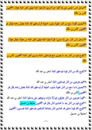 ~
٦
~
٢٣
‫ﳮﻴﻮن‬‫ﳉﻬ‬‫ا‬ ‫ﻫﺆﻻء‬ ‫اﳉﻨﺔ‬ ‫أﻫﻞ‬ ‫ﻘﻮل‬ ‫ﻓ‬ ‫اﳉﻨﺔ‬ ‫ا‬‫ﻮ‬‫ﻠ‬ ‫ﻓﺄد‬ ‫ا‬‫ﻮ‬‫أﺧﺮﺟ‬ ‫ﲪﲈ‬ ‫ا‬‫ﻮ‬‫ﻧ‬‫ﰷ‬ ‫إذا‬ ‫ﺣﱴ‬ ‫اﳉﺤﲓ‬ ‫س‬ ‫ﻞ‬ ‫ﯾﺪ‬
/
‫ﻣﺎ‬ ‫ﻦ‬ ‫أﺲ‬
٢٤
‫ﳍﻢ‬ ‫ﻘﺎل‬ ‫ﻓ‬ ‫رﲪﺘﻪ‬ ‫ﺑﻔﻀﻞ‬ ‫اﳉﻨﺔ‬ ‫ﷲ‬ ‫ﻠﻬﻢ‬ ‫ﻟﻴﺪ‬ ‫ﰒ‬ ‫ﲻﻠﻮﻫﺎ‬ ‫ﻧﻮب‬‫ﺬ‬‫ﺑ‬ ‫ﺑﺔ‬‫ﻮ‬‫ﻋﻘ‬ ‫اﻟﻨﺎر‬ ‫ﻣﻦ‬ ‫ﺳﻔﻊ‬ ‫اﻣﺎ‬‫ﻮ‬‫أﻗ‬ ‫ﻴﺼﻴﱭ‬‫ﻟ‬
‫ﳮﻴﻮن‬‫ﳉﻬ‬‫ا‬
/
‫ﻣﺎ‬ ‫ﻦ‬ ‫أﺲ‬
٢٥
‫ﻫﺆﻻء‬ ‫ﻘﺎل‬ ‫ﻓ‬ ‫ﻫﺆﻻء‬ ‫ﻣﻦ‬ ‫اﳉﻨﺔ‬ ‫أﻫﻞ‬ ‫ﻘﻮل‬ ‫ﻓ‬ ‫اﳉﻨﺔ‬ ‫ا‬‫ﻮ‬‫ﻠ‬ ‫أد‬ ‫ﲿﲈ‬ ‫ﺻﺎروا‬ ‫إذا‬ ‫ﺣﱴ‬ ‫اﻟﻨﺎر‬ ‫س‬ ‫ﻞ‬ ‫ﯾﺪ‬
‫ﳮﻴﻮن‬‫ﳉﻬ‬‫ا‬
/
‫ﻣﺎ‬ ‫ﻦ‬ ‫أﺲ‬
٢٦
‫ﯾﺼﻴﳢﻢ‬ ‫ﻣﺎ‬ ‫ﺑﻌﺪ‬ ‫اﻟﻨﺎر‬ ‫ﻣﻦ‬ ‫ﻗﻮم‬ ‫ﳜﺮج‬
‫ﳮﻴﻮن‬‫ﳉﻬ‬‫ا‬ ‫اﳉﻨﺔ‬ ‫أﻫﻞ‬ ‫ﺴﻤﳱﻢ‬ ‫اﳉﻨﺔ‬ ‫ﻠﻮن‬ ‫ﺪ‬ ‫ﻓ‬ ‫ﺳﻔﻊ‬
/
‫ﻦ‬ ‫أﺲ‬
‫ﻣﺎ‬
٢٧
‫اﳉﻨﺔ‬ ‫ﻠﻬﻢ‬ ‫ﺪ‬ ‫ﻓ‬ ‫ﻗﻮﻣﺎ‬ ‫اﻟﻨﺎر‬ ‫ﻣﻦ‬ ‫ﷲ‬ ‫ﳜﺮج‬
/
‫ﷲ‬ ‫ﻋﺒﺪ‬ ‫ﻦ‬ ‫ﺎﺮ‬
٢٨
‫اﳉﻨﺔ‬ ‫ﻠﻮن‬ ‫ﺪ‬ ‫ﻓ‬ ‫اﻟﻨﺎر‬ ‫ﻣﻦ‬ ‫ﳜﺮﺟﻮن‬ ‫ﻗﻮم‬
/
‫ﷲ‬ ‫ﻋﺒﺪ‬ ‫ﻦ‬ ‫ﺎﺮ‬
٢٩
‫ﲻﻠﻮﻫﺎ‬ ‫ﻧﻮب‬‫ﺬ‬‫ﺑ‬ ‫ﺑﺔ‬‫ﻮ‬‫ﻋﻘ‬ ‫اﻟﻨﺎر‬ ‫ﻣﻦ‬ ‫ﺳﻔﻊ‬ ‫ﺳﺎ‬ ‫ﻴﺼﻴﱭ‬‫ﻟ‬
‫ﳍﻢ‬ ‫ﯾﻘﺎل‬ ‫رﲪﺘﻪ‬ ‫ﺑﻔﻀﻞ‬ ‫اﳉﻨﺔ‬ ‫ﷲ‬ ‫ﻠﻬﻢ‬ ‫ﻟﻴﺪ‬ ‫ﰒ‬
‫ﳮﻴﻮن‬‫ﳉﻬ‬‫ا‬
/
‫ﻣﺎ‬ ‫ﻦ‬ ‫أﺲ‬
٣٠
‫اﳉﻨﺔ‬ ‫ا‬‫ﻮ‬‫ﻠ‬ ‫ﯾﺪ‬ ‫ﺣﱴ‬ ‫وﺟﻮﻫﻬﻢ‬ ‫ات‬‫ر‬‫دا‬ ‫إﻻ‬ ‫ﻓﳱﺎ‬ ‫ﻗﻮن‬‫ﱰ‬‫ﳛ‬ ‫اﻟﻨﺎر‬ ‫ﻣﻦ‬ ‫ﳜﺮﺟﻮن‬ ‫ﻗﻮﻣﺎ‬
/
‫ﷲ‬ ‫ﻋﺒﺪ‬ ‫ﻦ‬ ‫ﺎﺮ‬
٣١
‫ﳮﻴﻮن‬‫ﳉﻬ‬‫ا‬ ‫ﳍﻢ‬ ‫ﯾﻘﺎل‬ ‫اﻟﻨﺎر‬ ‫ﳏﺸﳤﻢ‬ ‫ﻣﺎ‬ ‫ﺑﻌﺪ‬ ‫اﻟﻨﺎر‬ ‫ﻣﻦ‬ ‫ﻗﻮم‬ ‫ﳜﺮج‬
‫ﺴﻴﻞ‬‫ﺣ‬ ‫ﻦ‬ ‫ﺬﯾﻔﺔ‬
٣٢
‫ﳮﻴﻮن‬‫ﳉﻬ‬‫ا‬ ‫ﺴﻤﻮن‬ ‫ﻓ‬ ‫اﳉﻨﺔ‬ ‫ﻠﻬﻢ‬ ‫ﺪ‬ ‫ﻓ‬ ‫اﻟﺸﺎﻓﻌﲔ‬ ‫ﺔ‬ ‫ﺸﻔﺎ‬ ‫اﻟﻨﺎر‬ ‫ﳏﺸﳤﻢ‬ ‫ﻗﺪ‬ ‫ﲔ‬‫ﺘ‬ ‫ﻣ‬ ‫ﻗﻮﻣﺎ‬ ‫ﷲ‬ ‫ﳜﺮج‬
/
‫ﺴﻴﻞ‬‫ﺣ‬ ‫ﻦ‬ ‫ﺬﯾﻔﺔ‬
 