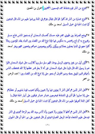 ~
٧
~
٣٣
‫ﳮﻴﲔ‬‫ﳉﻬ‬‫ا‬ ‫ﺴﻤﻮن‬ ‫ﻓ‬ ‫ﶊﺪ‬ ‫ﺔ‬ ‫ﺸﻔﺎ‬ ‫ﻗﻮم‬ ‫اﻟﻨﺎر‬ ‫ﻣﻦ‬ ‫ﳜﺮج‬
/
‫اﳊﺼﲔ‬ ‫ﻦ‬ ‫ان‬‫ﺮ‬‫ﲻ‬
٣٤
‫ﻮن‬ ‫ﻨ‬ ‫ﻓ‬ ‫ﻗﺎل‬ ‫اﳌﺎء‬ ‫ﻣﻦ‬ ‫ﻠﳱﻢ‬ ‫ا‬‫ﻮ‬‫ورﺷ‬ ‫اﳉﻨﺔ‬ ‫ﰲ‬ ‫ﺑﺜﻮﱒ‬ ‫ﻘﺎل‬ ‫ﻓ‬ ‫ﻗﺎل‬ ‫ﲿﲈ‬ ‫ا‬‫ﻮ‬‫ﻧ‬‫ﰷ‬ ‫ﻗﺪ‬ ‫اﻟﻨﺎر‬ ‫ﻣﻦ‬ ‫ﺿﺒﺎرة‬ ‫ﲣﺮج‬
‫ﺴﻴﻞ‬‫ﻟ‬‫ا‬ ‫ﲪﻴﻞ‬ ‫ﰲ‬ ‫اﳊﺒﺔ‬ ‫ﺖ‬‫ﺗﻨ‬ ‫ﻛﲈ‬
/
‫ﻣﺎ‬ ‫ﻦ‬ ‫ﺳﻌﺪ‬
٣٥
‫ﻣﺴﲅ‬ ‫ﺎج‬ ‫ﻓ‬ ‫اﻟﻨﺎس‬ ‫ﲒ‬ ‫ﺴﺘ‬ ‫ﰒ‬ ‫اﻟﺴﻌﺪان‬ ‫ﺤﺴﻚ‬ ‫ﺣﺴﻚ‬ ‫ﻠﻴﻪ‬ ‫ﲌ‬ ‫ﻇﻬﺮي‬ ‫ﺑﲔ‬ ‫اط‬‫ﴫ‬‫اﻟ‬ ‫ﯾﻮﺿﻊ‬
‫اﳌﺆﻣ‬ ‫ﯾﻔﻘﺪ‬ ‫اﻟﻌﺒﺎد‬ ‫ﺑﲔ‬ ‫اﻟﻘﻀﺎء‬ ‫ﻣﻦ‬ ‫ﷲ‬ ‫ﻓﺮغ‬ ‫ﻓﺈذا‬ ‫ﻓﳱﺎ‬ ‫ﻜﻮس‬ ‫ﻣ‬ ‫ﺑﻪ‬ ‫ﺲ‬‫وﳏﺘ‬ ‫ج‬ ‫ﰒ‬ ‫ﺑﻪ‬ ‫وﳎﺮوح‬
‫ﺎﻻ‬ ‫ر‬ ‫ﻮن‬
‫ﯾﻐﺰ‬‫و‬ ‫ﲩﻬﻢ‬ ‫وﳛﺠﻮن‬ ‫ﻢ‬ ‫ﺻﻴﺎ‬ ‫ﯾﺼﻮﻣﻮن‬‫و‬ ‫ﺰﰷﲥﻢ‬ ‫وﺰﻮن‬ ‫ﺑﺼﻼﲥﻢ‬ ‫ﯾﺼﻠﻮن‬ ‫ﻧﻴﺎ‬ ‫ا‬ ‫ﰲ‬ ‫ﻣﻌﻬﻢ‬ ‫ا‬‫ﻮ‬‫ﻧ‬‫ﰷ‬
/
‫ﺳﻌﺪ‬
‫ﻣﺎ‬ ‫ﻦ‬
٣٦
‫و‬ ‫ﺳﲅ‬ ‫ﺳﲅ‬ ‫اﻠﻬﻢ‬ ‫ﺬ‬ ‫ﯾﻮﻣ‬ ‫اﻟﺮﺳﻞ‬ ‫ودﻋﻮى‬ ‫ﳚﲒ‬ ‫ﻣﻦ‬ ‫أول‬ ‫أﻮن‬
‫ا‬‫ﻮ‬‫ﻗﺎﻟ‬ ‫اﻟﺴﻌﺪان‬ ‫ﺷﻮك‬ ‫ﻞ‬ ‫ﻣ‬ ‫ﻟﻴﺐ‬ ‫ﲠﺎ‬
‫اﻟﻨﺎس‬ ‫ﺨﻄﻒ‬ ‫ﻓ‬ ‫ﷲ‬ ‫إﻻ‬ ‫ﻋﻈﻤﻬﺎ‬ ‫ﻗﺪر‬ ‫ﯾﻌﲅ‬ ‫ﻻ‬ ‫ﻧﻪ‬‫أ‬ ‫ﲑ‬ ‫اﻟﺴﻌﺪان‬ ‫ﺷﻮك‬ ‫ﻞ‬ ‫ﻣ‬ ‫ﻓﺈﳖﺎ‬ ‫ﻗﺎل‬ ‫ﷲ‬ ‫رﺳﻮل‬ ‫ﻧﻌﻢ‬
‫ا‬ ‫ﺑﲔ‬ ‫اﻟﻘﻀﺎء‬ ‫ﻣﻦ‬ ‫ﷲ‬ ‫ﻓﺮغ‬ ‫إذا‬ ‫ﺣﱴ‬ ‫ﯾﻨﺠﻮ‬ ‫ﰒ‬ ‫ﺮدل‬ ‫ا‬ ‫وﻣﳯﻢ‬ ‫ﺑﻌﻤ‬ ‫ﺑﻖ‬‫ﻮ‬‫اﳌ‬ ‫ﳁﳯﻢ‬ ‫ﺑﺄﻋﲈﳍﻢ‬
/
‫اﻟﺮﲪﻦ‬ ‫ﻋﺒﺪ‬
‫ﲲﺮ‬ ‫ﻦ‬
٣٧
‫ﱒ‬ ‫ﺧﻄﺎ‬ ‫أو‬ ‫ﻧﻮﲠﻢ‬‫ﺬ‬‫ﺑ‬ ‫ﻗﻮﻣﺎ‬ ‫ﺐ‬‫ﺗﺼ‬ ‫وﻜﳯﺎ‬ ‫ﳛﻴﻮن‬ ‫وﻻ‬ ‫ﻓﳱﺎ‬ ‫ﺗﻮن‬‫ﻮ‬‫ﳝ‬ ‫ﻻ‬ ‫اﻟﻨﺎر‬ ‫أﻫﻞ‬ ‫ﱒ‬ ‫ﻦ‬ ‫ا‬ ‫اﻟﻨﺎر‬ ‫أﻫﻞ‬
‫ﻘﺎل‬ ‫ﻓ‬ ‫اﳉﻨﺔ‬ ‫أﳖﺎر‬ ‫ﲆ‬ ‫ﻠﻘﻮن‬ ‫ﻓ‬ ‫ﺮ‬‫ﺿﺒﺎ‬ ‫ﺮ‬‫ﺿﺒﺎ‬ ‫ﺨﺮﺟﻮن‬ ‫ﻓ‬ ‫ﺔ‬ ‫اﻟﺸﻔﺎ‬ ‫ﰲ‬ ‫أذن‬ ‫ﲿﲈ‬ ‫ﺻﺎروا‬ ‫إذا‬ ‫ﺣﱴ‬
‫اﳉﻨﺔ‬ ‫أﻫﻞ‬
‫ﺴﻴﻞ‬‫ﻟ‬‫ا‬ ‫ﲪﻴﻞ‬ ‫ﰲ‬ ‫اﳊﺒﺔ‬ ‫ﺖ‬‫ﺗﻨ‬ ‫ﻛﲈ‬ ‫ﻮن‬ ‫ﻨ‬ ‫ﻓ‬ ‫ﻗﺎل‬ ‫اﳌﺎء‬ ‫ﻣﻦ‬ ‫ﻠﳱﻢ‬ ‫ا‬‫ﻮ‬‫ﯾﻘ‬‫ﺮ‬‫أﻫ‬
/
‫ﻣﺎ‬ ‫ﻦ‬ ‫ﺳﻌﺪ‬
٣٨
‫ﳰ‬‫ﻓ‬ ‫اﻟﺮﲪﺔ‬ ‫ﲠﻢ‬ ‫ﷲ‬ ‫ﯾﺪ‬‫ﺮ‬ ‫س‬ ‫أ‬ ‫أﻣﺎ‬‫و‬ ‫ﳛﻴﻮن‬ ‫وﻻ‬ ‫ﺗﻮن‬‫ﻮ‬‫ﳝ‬ ‫ﻻ‬ ‫أﻫﻠﻬﺎ‬ ‫ﱒ‬ ‫ﻦ‬ ‫ا‬ ‫اﻟﻨﺎر‬ ‫أﻫﻞ‬
‫اﻟﻨﺎر‬ ‫ﰲ‬ ‫ﻴﳤﻢ‬
‫ان‬‫ﻮ‬‫اﳊﻴ‬ ‫ﻗﺎل‬ ‫أو‬ ‫اﳊﻴﺎ‬ ‫ﳖﺮ‬ ‫ﲆ‬ ‫ﻮن‬ ‫ﻨ‬ ‫ﻓ‬ ‫ﻗﺎل‬ ‫أو‬ ‫ﺒﳦﻢ‬ ‫ﻓ‬ ‫اﻟﻀﺒﺎرة‬ ‫ﻞ‬ ‫اﻟﺮ‬ ‫ﺬ‬ ‫ﺄ‬ ‫ﻓ‬ ‫اﻟﺸﻔﻌﺎء‬ ‫ﻠﳱﻢ‬ ‫ﻞ‬ ‫ﺪ‬ ‫ﻓ‬
 