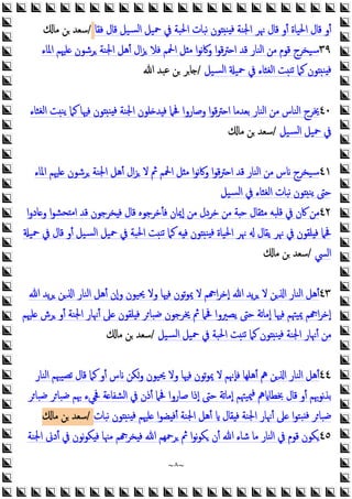 ~
٨
~
‫ﻓﻘﺎ‬ ‫ﻗﺎل‬ ‫ﺴﻴﻞ‬‫ﻟ‬‫ا‬ ‫ﲪﻴﻞ‬ ‫ﰲ‬ ‫اﳊﺒﺔ‬ ‫ﻧﺒﺎت‬ ‫ﻮن‬ ‫ﻨ‬ ‫ﻓ‬ ‫اﳉﻨﺔ‬ ‫ﳖﺮ‬ ‫ﻗﺎل‬ ‫أو‬ ‫اﳊﻴﺎة‬ ‫ﻗﺎل‬ ‫أو‬
/
‫ﻣﺎ‬ ‫ﻦ‬ ‫ﺳﻌﺪ‬
٣٩
‫اﳌﺎء‬ ‫ﻠﳱﻢ‬ ‫ﺮﺷﻮن‬ ‫اﳉﻨﺔ‬ ‫أﻫﻞ‬ ‫ال‬‫ﺰ‬ ‫ﻓﻼ‬ ‫اﶵﻢ‬ ‫ﻞ‬ ‫ﻣ‬ ‫ا‬‫ﻮ‬‫ﻧ‬‫ﰷ‬‫و‬ ‫ا‬‫ﻮ‬‫ﻗ‬‫ﱰ‬ ‫ا‬ ‫ﻗﺪ‬ ‫اﻟﻨﺎر‬ ‫ﻣﻦ‬ ‫ﻗﻮم‬ ‫ﺳﻴﺨﺮج‬
‫ﺴﻴﻞ‬‫ﻟ‬‫ا‬ ‫ﲪﻴ‬ ‫ﰲ‬ ‫اﻟﻐﺜﺎء‬ ‫ﺖ‬‫ﺗﻨ‬ ‫ﻛﲈ‬ ‫ﻮن‬ ‫ﻨ‬ ‫ﻓ‬
/
‫ﷲ‬ ‫ﻋﺒﺪ‬ ‫ﻦ‬ ‫ﺎﺮ‬
٤٠
‫اﻟﻐﺜﺎء‬ ‫ﺖ‬‫ﯾﻨ‬ ‫ﻛﲈ‬ ‫ﻓﳱﺎ‬ ‫ﻮن‬ ‫ﻨ‬ ‫ﻓ‬ ‫اﳉﻨﺔ‬ ‫ﻠﻮن‬ ‫ﺪ‬ ‫ﻓ‬ ‫ﲿﲈ‬ ‫وﺻﺎروا‬ ‫ا‬‫ﻮ‬‫ﻗ‬‫ﱰ‬ ‫ا‬ ‫ﺑﻌﺪﻣﺎ‬ ‫اﻟﻨﺎر‬ ‫ﻣﻦ‬ ‫اﻟﻨﺎس‬ ‫ﳜﺮج‬
‫ﺴﻴﻞ‬‫ﻟ‬‫ا‬ ‫ﲪﻴﻞ‬ ‫ﰲ‬
/
‫ﻣﺎ‬ ‫ﻦ‬ ‫ﺳﻌﺪ‬
٤١
‫اﳌﺎء‬ ‫ﻠﳱﻢ‬ ‫ﺮﺷﻮن‬ ‫اﳉﻨﺔ‬ ‫أﻫﻞ‬ ‫ال‬‫ﺰ‬ ‫ﻻ‬ ‫ﰒ‬ ‫اﶵﻢ‬ ‫ﻞ‬ ‫ﻣ‬ ‫ا‬‫ﻮ‬‫ﻧ‬‫ﰷ‬‫و‬ ‫ا‬‫ﻮ‬‫ﻗ‬‫ﱰ‬ ‫ا‬ ‫ﻗﺪ‬ ‫اﻟﻨﺎر‬ ‫ﻣﻦ‬ ‫س‬ ‫ﺳﻴﺨﺮج‬
‫ﺴﻴﻞ‬‫ﻟ‬‫ا‬ ‫ﰲ‬ ‫اﻟﻐﺜﺎء‬ ‫ﻧﺒﺎت‬ ‫ﻮن‬ ‫ﯾﻨ‬ ‫ﺣﱴ‬
٤٢
‫ا‬‫و‬‫ﺎد‬ ‫و‬ ‫ا‬‫ﻮ‬‫ﺤﺸ‬ ‫ﻣ‬‫ا‬ ‫ﻗﺪ‬ ‫ﺨﺮﺟﻮن‬ ‫ﻓ‬ ‫ﻗﺎل‬ ‫ﻓﺄﺧﺮﺟﻮﻩ‬ ‫إﳝﺎن‬ ‫ﻣﻦ‬ ‫ﺧﺮدل‬ ‫ﻣﻦ‬ ‫ﺔ‬ ‫ﺣ‬ ‫ﻘﺎل‬ ‫ﻣ‬ ‫ﻗﻠﺒﻪ‬ ‫ﰲ‬ ‫ﰷن‬ ‫ﻣﻦ‬
‫ﲪﻴ‬ ‫ﰲ‬ ‫ﻗﺎل‬ ‫أو‬ ‫ﺴﻴﻞ‬‫ﻟ‬‫ا‬ ‫ﲪﻴﻞ‬ ‫ﰲ‬ ‫اﳊﺒﺔ‬ ‫ﺖ‬‫ﺗﻨ‬ ‫ﻛﲈ‬ ‫ﻪ‬ ‫ﻓ‬ ‫ﻮن‬ ‫ﻨ‬ ‫ﻓ‬ ‫اﳊﻴﺎة‬ ‫ﳖﺮ‬ ‫ﯾﻘﺎل‬ ‫ﳖﺮ‬ ‫ﰲ‬ ‫ﻠﻘﻮن‬ ‫ﻓ‬ ‫ﲿﲈ‬
‫اﻟﴘ‬
/
‫ﻣﺎ‬ ‫ﻦ‬ ‫ﺳﻌﺪ‬
٤٣
‫ﷲ‬ ‫ﯾﺪ‬‫ﺮ‬ ‫ﻦ‬ ‫ا‬ ‫اﻟﻨﺎر‬ ‫أﻫﻞ‬ ‫وإن‬ ‫ﳛﻴﻮن‬ ‫وﻻ‬ ‫ﻓﳱﺎ‬ ‫ﺗﻮن‬‫ﻮ‬‫ﳝ‬ ‫ﻻ‬ ‫ﻢ‬ ‫ا‬‫ﺮ‬‫إﺧ‬ ‫ﷲ‬ ‫ﯾﺪ‬‫ﺮ‬ ‫ﻻ‬ ‫ﻦ‬ ‫ا‬ ‫اﻟﻨﺎر‬ ‫أﻫﻞ‬
‫ﻠﳱﻢ‬ ‫ﺮش‬ ‫أو‬ ‫اﳉﻨﺔ‬ ‫أﳖﺎر‬ ‫ﲆ‬ ‫ﻠﻘﻮن‬ ‫ﻓ‬ ‫ﺮ‬‫ﺿﺒﺎ‬ ‫ﳜﺮﺟﻮن‬ ‫ﰒ‬ ‫ﲿﲈ‬ ‫ﯾﺼﲑوا‬ ‫ﺣﱴ‬ ‫ﺗﺔ‬‫ﺎ‬‫إﻣ‬ ‫ﻓﳱﺎ‬ ‫ﳝﻴﳤﻢ‬ ‫ﻢ‬ ‫ا‬‫ﺮ‬‫إﺧ‬
‫ﺗ‬ ‫ﻛﲈ‬ ‫ﻮن‬ ‫ﻨ‬ ‫ﻓ‬ ‫اﳉﻨﺔ‬ ‫أﳖﺎر‬ ‫ﻣﻦ‬
‫ﺴﻴﻞ‬‫ﻟ‬‫ا‬ ‫ﲪﻴﻞ‬ ‫ﰲ‬ ‫اﳊﺒﺔ‬ ‫ﺖ‬‫ﻨ‬
/
‫ﻣﺎ‬ ‫ﻦ‬ ‫ﺳﻌﺪ‬
٤٤
‫اﻟﻨﺎر‬ ‫ﺗﺼﻴﳢﻢ‬ ‫ﻗﺎل‬ ‫ﻛﲈ‬ ‫أو‬ ‫س‬ ‫وﻜﻦ‬ ‫ﳛﻴﻮن‬ ‫وﻻ‬ ‫ﻓﳱﺎ‬ ‫ﺗﻮن‬‫ﻮ‬‫ﳝ‬ ‫ﻻ‬ ‫ﻓﺈﳖﻢ‬ ‫أﻫﻠﻬﺎ‬ ‫ﱒ‬ ‫ﻦ‬ ‫ا‬ ‫اﻟﻨﺎر‬ ‫أﻫﻞ‬
‫ﳰﻴﳤ‬‫ﻓ‬ ‫ﱒ‬ ‫ﲞﻄﺎ‬ ‫ﻗﺎل‬ ‫أو‬ ‫ﻧﻮﲠﻢ‬‫ﺬ‬‫ﺑ‬
‫ﺮ‬‫ﺿﺒﺎ‬ ‫ﺮ‬‫ﺿﺒﺎ‬ ‫ﲠﻢ‬ ‫ﲾﻲء‬ ‫ﺔ‬ ‫اﻟﺸﻔﺎ‬ ‫ﰲ‬ ‫أذن‬ ‫ﲿﲈ‬ ‫ﺻﺎروا‬ ‫إذا‬ ‫ﺣﱴ‬ ‫ﺗﺔ‬‫ﺎ‬‫إﻣ‬ ‫ﻢ‬
‫ﻧﺒﺎت‬ ‫ﻮن‬ ‫ﻨ‬ ‫ﻓ‬ ‫ﻠﳱﻢ‬ ‫ا‬‫ﻮ‬‫ﻀ‬ ‫أﻓ‬ ‫اﳉﻨﺔ‬ ‫أﻫﻞ‬ ‫ﻘﺎل‬ ‫ﻓ‬ ‫اﳉﻨﺔ‬ ‫أﳖﺎر‬ ‫ﲆ‬ ‫ا‬‫ﻮ‬‫ﺒﺘ‬ ‫ﻓ‬ ‫ﺮ‬‫ﺿﺒﺎ‬
/
‫ﻣﺎ‬ ‫ﻦ‬ ‫ﺳﻌﺪ‬
٤٥
‫ﻗ‬ ‫ﻜﻮن‬
‫اﳉﻨﺔ‬ ‫أدﱏ‬ ‫ﰲ‬ ‫ﻧﻮن‬‫ﻮ‬‫ﻜ‬ ‫ﻓ‬ ‫ﻣﳯﺎ‬ ‫ﻢ‬ ‫ﺨﺮ‬ ‫ﻓ‬ ‫ﷲ‬ ‫ﺮﲪﻬﻢ‬ ‫ﰒ‬ ‫ا‬‫ﻮ‬‫ﻧ‬‫ﻮ‬‫ﻜ‬ ‫أن‬ ‫ﷲ‬ ‫ﺷﺎء‬ ‫ﻣﺎ‬ ‫اﻟﻨﺎر‬ ‫ﰲ‬ ‫ﻮم‬
 