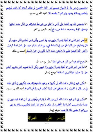 ~
٩
~
‫ﻟﻔﺮﺷﻬﻢ‬ ‫ﻧﻴﺎ‬ ‫ا‬ ‫أﻫﻞ‬ ‫ﺪﱒ‬ ‫أ‬ ‫ﺿﺎف‬ ‫ﻟﻮ‬ ‫ﳮﻴﻮن‬‫ﳉﻬ‬‫ا‬ ‫اﳉﻨﺔ‬ ‫أﻫﻞ‬ ‫ﺴﻤﳱﻢ‬ ‫ان‬‫ﻮ‬‫اﳊﻴ‬ ‫ﯾﻘﺎل‬ ‫ﳖﺮ‬ ‫ﰲ‬ ‫ﺴﻠﻮن‬ ‫ﻐ‬ ‫ﻓ‬
‫ذ‬ ‫ﯾﻨﻘﺼﻪ‬ ‫ﻻ‬ ‫ﻢ‬ ‫ﻟﺰو‬‫و‬ ‫وﳊﻔﻬﻢ‬ ‫وﺳﻘﺎﱒ‬ ‫أﻃﻌﻤﻬﻢ‬‫و‬
/
‫ﻣﺴﻌﻮد‬ ‫ﻦ‬ ‫ﷲ‬ ‫ﻋﺒﺪ‬
٤٦
‫ا‬‫ﻮ‬‫ﻗ‬‫ﱰ‬ ‫ا‬ ‫ﺑﻌﺪﻣﺎ‬ ‫اﻟﻨﺎر‬ ‫ﻣﻦ‬ ‫ﻢ‬ ‫ﺨﺮ‬ ‫ﻓ‬ ‫ﻗﻂ‬ ‫ﲑ‬ ‫ﻣﻦ‬ ‫ا‬‫ﻮ‬‫ﲻﻠ‬ ‫ﻣﺎ‬ ‫س‬ ‫أ‬ ‫ﲆ‬ ‫ﺎﻣﺔ‬ ‫اﻟﻘ‬ ‫ﯾﻮم‬ ‫ﷲ‬ ‫ﻴﺘﺤﻤﺪن‬‫ﻟ‬
‫ﺸﻔﻊ‬ ‫ﻣﻦ‬ ‫ﺔ‬ ‫ﺷﻔﺎ‬ ‫ﺑﻌﺪ‬ ‫ﺮﲪﺘﻪ‬ ‫اﳉﻨﺔ‬ ‫ﻠﻬﻢ‬ ‫ﺪ‬ ‫ﻓ‬
/
‫ﲲﺮ‬ ‫ﻦ‬ ‫اﻟﺮﲪﻦ‬ ‫ﻋﺒﺪ‬
٤٧
‫أو‬ ‫ﻧﻮﲠﻢ‬‫ﺬ‬‫ﺑ‬ ‫اﻟﻨﺎر‬ ‫أﺻﺎﳤﻢ‬ ‫س‬ ‫وﻜﻦ‬ ‫ﳛﻴﻮن‬ ‫وﻻ‬ ‫ﻓﳱﺎ‬ ‫ﺗﻮن‬‫ﻮ‬‫ﳝ‬ ‫ﻻ‬ ‫ﻓﺈﳖﻢ‬ ‫أﻫﻠﻬﺎ‬ ‫ﱒ‬ ‫ﻦ‬ ‫ا‬ ‫اﻟﻨﺎر‬ ‫أﻫﻞ‬
‫ﲆ‬ ‫ا‬‫ﻮ‬‫ﺜ‬ ‫ﻓ‬ ‫ﺮ‬‫ﺿﺒﺎ‬ ‫ﺮ‬‫ﺿﺒﺎ‬ ‫ﲠﻢ‬ ‫ﲾﻲء‬ ‫ﺔ‬ ‫اﻟﺸﻔﺎ‬ ‫ﰲ‬ ‫إذن‬ ‫ﲿﲈ‬ ‫ا‬‫ﻮ‬‫ﻧ‬‫ﰷ‬ ‫ﺣﱴ‬ ‫ﱒ‬ ‫ﲞﻄﺎ‬ ‫ﻗﺎل‬
‫ﻞ‬ ‫ﻗ‬ ‫ﰒ‬ ‫اﳉﻨﺔ‬ ‫أﻫﻞ‬
‫ﺴﻴﻞ‬‫ﻟ‬‫ا‬ ‫ﲪﻴﻞ‬ ‫ﰲ‬ ‫ﻜﻮن‬ ‫اﳊﺒﺔ‬ ‫ﻧﺒﺎت‬ ‫ﻮن‬ ‫ﻨ‬ ‫ﻓ‬ ‫ﻗﺎل‬ ‫ﻠﳱﻢ‬ ‫ا‬‫ﻮ‬‫ﻀ‬ ‫أﻓ‬ ‫اﳉﻨﺔ‬ ‫أﻫﻞ‬
/
‫ﻣﺎ‬ ‫ﻦ‬ ‫ﺳﻌﺪ‬
٤٨
‫اﳉﻨﺔ‬ ‫ﻠﻬﻢ‬ ‫ﺪ‬ ‫ﻓ‬ ‫اﻟﻨﺎر‬ ‫ﻣﻦ‬ ‫ﻗﻮﻣﺎ‬ ‫ﷲ‬ ‫ﳜﺮج‬
/
‫ﷲ‬ ‫ﻋﺒﺪ‬ ‫ﻦ‬ ‫ﺎﺮ‬
٤٩
‫ﳰﻴﳤﻢ‬‫ﻓ‬ ‫ﻧﻮﲠﻢ‬‫ﺬ‬‫ﺑ‬ ‫اﻟﻨﺎر‬ ‫ﺗﺼﻴﳢﻢ‬ ‫ﺳﺎ‬ ‫أ‬ ‫وﻜﻦ‬ ‫ﳛﻴﻮن‬ ‫وﻻ‬ ‫ﺗﻮن‬‫ﻮ‬‫ﳝ‬ ‫ﻻ‬ ‫ﻓﺈﳖﻢ‬ ‫أﻫﻠﻬﺎ‬ ‫ﱒ‬ ‫ﻦ‬ ‫ا‬ ‫اﻟﻨﺎر‬ ‫أﻫﻞ‬ ‫أﻣﺎ‬
‫ﺔ‬ ‫اﻟﺸﻔﺎ‬ ‫ﰲ‬ ‫أذن‬ ‫ﲿﲈ‬ ‫ﺻﺎروا‬ ‫إذا‬ ‫ﺣﱴ‬
/
‫إرﺳﺎل‬ ‫ﻣﻮﺿﻊ‬
٥٠
‫اﳉﻨﺔ‬ ‫أدﱏ‬ ‫ﰲ‬ ‫ﻧﻮن‬‫ﻮ‬‫ﻜ‬ ‫ﻓ‬ ‫ﻣﳯﺎ‬ ‫ﻢ‬ ‫ﺨﺮ‬ ‫ﻓ‬ ‫ﷲ‬ ‫ﺮﲪﻬﻢ‬ ‫ﰒ‬ ‫ا‬‫ﻮ‬‫ﻧ‬‫ﻮ‬‫ﻜ‬ ‫أن‬ ‫ﷲ‬ ‫ﺷﺎء‬ ‫ﻣﺎ‬ ‫اﻟﻨﺎر‬ ‫ﰲ‬ ‫ﻗﻮم‬ ‫ﻜﻮن‬
‫أﲢﻔﻮﱒ‬‫و‬ ‫وﺳﻘﻮﱒ‬ ‫ﻷﻃﻌﻤﻮﱒ‬ ‫ﻧﻴﺎ‬ ‫ا‬ ‫أﻫﻞ‬ ‫اﺳﺘﻀﺎﻓﻬﻢ‬ ‫ﻟﻮ‬ ‫ان‬‫ﻮ‬‫اﳊﻴ‬ ‫ﯾﻘﺎل‬ ‫ﳖﺮ‬ ‫ﰲ‬
/
‫ﷲ‬ ‫ﻋﺒﺪ‬
‫ﻣﺴﻌﻮد‬ ‫ﻦ‬
٥١
‫ﰲ‬ ‫ﻐﺴﻠﻮن‬ ‫ﻓ‬ ‫اﳉﻨﺔ‬ ‫أدﱏ‬ ‫ﰲ‬ ‫ﻧﻮن‬‫ﻮ‬‫ﻜ‬ ‫ﻓ‬ ‫ﻢ‬ ‫ﳜﺮ‬ ‫ﰒ‬ ‫ﷲ‬ ‫ﺮﲪﻬﻢ‬ ‫ﰒ‬ ‫ﷲ‬ ‫ﺷﺎء‬ ‫ﻣﺎ‬ ‫ﻗﻮم‬ ‫اﻟﻨﺎر‬ ‫ﰲ‬ ‫ﻜﻮن‬
‫أﻫﻞ‬ ‫ﺪﱒ‬ ‫ﺑﺄ‬ ‫ﻃﺎف‬ ‫ﻟﻮ‬ ‫ﳮﻴﻮن‬‫ﳉﻬ‬‫ا‬ ‫اﳉﻨﺔ‬ ‫أﻫﻞ‬ ‫ﺴﻤﳱﻢ‬ ‫ﻓ‬ ‫اﳊﻴﺎة‬ ‫ﲔ‬
‫وﻓﺮﺷﻬﻢ‬ ‫وﺳﻘﺎﱒ‬ ‫ﻷﻃﻌﻤﻬﻢ‬ ‫ﻧﻴﺎ‬ ‫ا‬
‫ﻋﻨﺪﻩ‬ ‫ﳑﺎ‬ ‫ذ‬ ‫ﯾﻨﻘﺺ‬ ‫ﻻ‬ ‫ﻢ‬ ‫وزو‬
/
‫إرﺳﺎل‬ ‫ﻣﻮﺿﻊ‬
‫ﺍﳌﺮﻭﺭ‬
‫ﻋﻠﻲ‬
‫ﺍﻟﺼﺮﺍﻁ‬
 