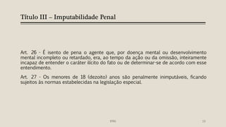 Título III – Imputabilidade Penal
Art. 26 - É isento de pena o agente que, por doença mental ou desenvolvimento
mental incompleto ou retardado, era, ao tempo da ação ou da omissão, inteiramente
incapaz de entender o caráter ilícito do fato ou de determinar-se de acordo com esse
entendimento.
Art. 27 - Os menores de 18 (dezoito) anos são penalmente inimputáveis, ficando
sujeitos às normas estabelecidas na legislação especial.
IFRN 10
 