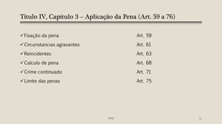 Titulo IV, Capitulo 3 – Aplicação da Pena (Art. 59 a 76)
Fixação da pena Art. 59
Circunstancias agravantes Art. 61
Reincidentes Art. 63
Calculo de pena Art. 68
Crime continuado Art. 71
Limite das penas Art. 75
IFRN 12
 