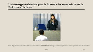 Lindemberg é condenado a pena de 98 anos e dez meses pela morte de
Eloá e mais 11 crimes
IFRN 13
Fonte: http://noticias.uol.com.br/cotidiano/ultimas-noticias/2012/02/16/lindemberg-e-condenado-pela-morte-de-eloa-pimentel-e-mais-11-crimes.htm
 