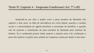 Titulo IV, Capitulo 4 – Suspensão Condicional (Art. 77 a 82)
Suspende-se por dois a quatro anos a pena privativa de liberdade não
superior a dois anos, na falta de reincidência em crime doloso, quando a conduta
social e a personalidade do agente permitam a concessão do benefício, e quando
não for possível a substituição da pena privativa de liberdade pela restritiva de
direitos. Se o condenado possuir idade superior a setenta anos e for condenado a
pena não superior a quatro anos, poderá ser suspensa a pena por quatro a seis anos.
15IFRN
 