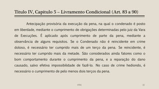 Titulo IV, Capitulo 5 – Livramento Condicional (Art. 83 a 90)
Antecipação provisória da execução da pena, na qual o condenado é posto
em liberdade, mediante o cumprimento de obrigações determinadas pelo juiz da Vara
de Execuções. É aplicado após cumprimento de parte da pena, mediante a
observância de alguns requisitos. Se o Condenado não é reincidente em crime
doloso, é necessário ter cumprido mais de um terço da pena. Se reincidente, é
necessário ter cumprido mais da metade. São considerados ainda fatores como o
bom comportamento durante o cumprimento da pena, e a reparação do dano
causado, salvo efetiva impossibilidade de fazê-lo. No caso de crime hediondo, é
necessário o cumprimento de pelo menos dois terços da pena.
16IFRN
 