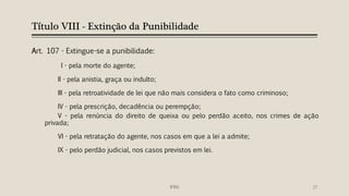 Título VIII - Extinção da Punibilidade
Art. 107 - Extingue-se a punibilidade:
I - pela morte do agente;
II - pela anistia, graça ou indulto;
III - pela retroatividade de lei que não mais considera o fato como criminoso;
IV - pela prescrição, decadência ou perempção;
V - pela renúncia do direito de queixa ou pelo perdão aceito, nos crimes de ação
privada;
VI - pela retratação do agente, nos casos em que a lei a admite;
IX - pelo perdão judicial, nos casos previstos em lei.
IFRN 17
 