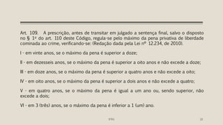 Art. 109. A prescrição, antes de transitar em julgado a sentença final, salvo o disposto
no § 1o do art. 110 deste Código, regula-se pelo máximo da pena privativa de liberdade
cominada ao crime, verificando-se: (Redação dada pela Lei nº 12.234, de 2010).
I - em vinte anos, se o máximo da pena é superior a doze;
II - em dezesseis anos, se o máximo da pena é superior a oito anos e não excede a doze;
III - em doze anos, se o máximo da pena é superior a quatro anos e não excede a oito;
IV - em oito anos, se o máximo da pena é superior a dois anos e não excede a quatro;
V - em quatro anos, se o máximo da pena é igual a um ano ou, sendo superior, não
excede a dois;
VI - em 3 (três) anos, se o máximo da pena é inferior a 1 (um) ano.
IFRN 18
 