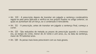  Art. 110 - A prescrição depois de transitar em julgado a sentença condenatória
regula-se pela pena aplicada e verifica-se nos prazos fixados no artigo anterior, os
quais se aumentam de um terço, se o condenado é reincidente.
 Art. 111 - A prescrição, antes de transitar em julgado a sentença final, começa a
correr.
 Art. 115 - São reduzidos de metade os prazos de prescrição quando o criminoso
era, ao tempo do crime, menor de 21 (vinte e um) anos, ou, na data da sentença,
maior de 70 (setenta) anos.
 Art. 118 - As penas mais leves prescrevem com as mais graves.
IFRN 19
 