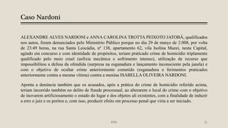 Caso Nardoni
ALEXANDRE ALVES NARDONI e ANNA CAROLINA TROTTA PEIXOTO JATOBÁ, qualificados
nos autos, foram denunciados pelo Ministério Público porque no dia 29 de março de 2.008, por volta
de 23:49 horas, na rua Santa Leocádia, nº 138, apartamento 62, vila Isolina Mazei, nesta Capital,
agindo em concurso e com identidade de propósitos, teriam praticado crime de homicídio triplamente
qualificado pelo meio cruel (asfixia mecânica e sofrimento intenso), utilização de recurso que
impossibilitou a defesa da ofendida (surpresa na esganadura e lançamento inconsciente pela janela) e
com o objetivo de ocultar crime anteriormente cometido (esganadura e ferimentos praticados
anteriormente contra a mesma vítima) contra a menina ISABELLA OLIVEIRA NARDONI.
Aponta a denúncia também que os acusados, após a prática do crime de homicídio referido acima,
teriam incorrido também no delito de fraude processual, ao alterarem o local do crime com o objetivo
de inovarem artificiosamente o estado do lugar e dos objetos ali existentes, com a finalidade de induzir
a erro o juiz e os peritos e, com isso, produzir efeito em processo penal que viria a ser iniciado.
IFRN 21
 