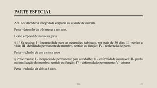PARTE ESPECIAL
Art. 129 Ofender a integridade corporal ou a saúde de outrem.
Pena - detenção de três meses a um ano.
Lesão corporal de natureza grave.
§ 1º Se resulta: I - Incapacidade para as ocupações habituais, por mais de 30 dias; II - perigo a
vida; III - debilitado permanente de membro, sentido ou função; IV - aceleração de parto.
Pena - reclusão de um a cinco anos
§ 2º Se resulta: I - incapacidade permanente para o trabalho; II - enfermidade incurável; III- perda
ou inutilização do membro, sentido ou função; IV - deformidade permanente; V - aborto
Pena - reclusão de dois a 8 anos.
IFRN 22
 