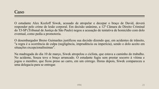 Caso
O estudante Alex Kozloff Siwek, acusado de atropelar e decepar o braço de David, deverá
responder pelo crime de lesão corporal. Em decisão unânime, a 12ª Câmara de Direito Criminal
do TJ-SP (Tribunal de Justiça de São Paulo) negou a acusação de tentativa de homicídio com dolo
eventual, como pedia a promotoria.
O desembargador Breno Guimarães justificou sua decisão dizendo que, em acidentes de trânsito,
"a regra é a ocorrência de culpa (negligência, imprudência ou imperícia), sendo o dolo aceito em
situações excepcionalíssimas".
Na madrugada do dia 10 de março, Siwek atropelou o ciclista, que estava a caminho do trabalho.
No acidente, Souza teve o braço arrancado. O estudante fugiu sem prestar socorro à vítima e
jogou o membro, que ficou preso ao carro, em um córrego. Horas depois, Siwek compareceu a
uma delegacia para se entregar.
IFRN 23
 