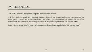 PARTE ESPECIAL
Art. 129. Ofender a integridade corporal ou a saúde de outrem:
§ 9º Se a lesão for praticada contra ascendente, descendente, irmão, cônjuge ou companheiro, ou
com quem conviva ou tenha convivido, ou, ainda, prevalecendo-se o agente das relações
domésticas, de coabitação ou de hospitalidade: (Redação dada pela Lei nº 11.340, de 2006)
Pena - detenção, de 3 (três) meses a 3 (três) anos. (Redação dada pela Lei nº 11.340, de 2006)
IFRN 24
 