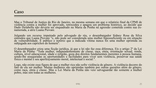 Caso
Mas o Tribunal de Justiça do Rio de Janeiro, na mesma semana em que o relatório final da CPMI de
violência contra a mulher foi aprovado, retrocedeu e apagou um problema histórico, ao decidir que
Dado Dolabella não deveria ser enquadrado na Maria da Penha na agressão cometida contra sua ex-
namorada, a atriz Luana Piovani.
Julgando um recurso impetrado pelo advogado do réu, o desembargador Sidney Rosa da Silva
entendeu que Luana Piovani "e, não pode ser considerada uma mulher hipossuficiente ou em situação
de vulnerabilidade. É público e notório que a indicada vítima nunca foi uma mulher oprimida ou
subjugada aos caprichos do homem".
O desembargador criou uma ficção jurídica, já que a lei não faz essa diferença. Eis o artigo 2º da Lei
Maria da Penha: "Toda mulher, independentemente de classe, raça, etnia, orientação sexual, renda,
cultura, nível educacional, idade e religião, goza dos direitos fundamentais inerentes à pessoa humana,
sendo-lhe asseguradas as oportunidades e facilidades para viver sem violência, preservar sua saúde
física e mental e seu aperfeiçoamento moral, intelectual e social.".
Logo, não existe essa figura de que a mulher rica não sofre violência de gênero. A violência decorre do
fato de ela ser mulher. Muitas mulheres são oprimidas também por outras questões além do gênero,
como raça, etnia e classe. Mas a Lei Maria da Penha não veio salvaguardar tão somente a mulher
pobre, mas sim todas as mulheres.
IFRN 25
 