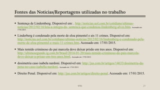 Fontes das Noticias/Reportagens utilizadas no trabalho
 Sentença de Lindemberg. Disponivel em: . http://noticias.uol.com.br/cotidiano/ultimas-
noticias/2012/02/16/leia-a-integra-da- sentenca-que-condenou-lindemberg-alves.htm. Acessado em:
17/01/2015.
 Linderberg é condenado pela morte de eloa pimentel e ais 11 crimes. Disponivel em:
http://noticias.uol.com.br/cotidiano/ultimas-noticias/2012/02/16/lindemberg-e-condenado-pela-
morte-de-eloa-pimentel-e-mais-11-crimes.htm. Acessado em: 17/01/2015.
 Mais temido criminoso do pai marcola deve deixar prisão em tres anos. Disponivel em:
http://ultimosegundo.ig.com.br/brasil/2014-01-20/mais-temido-criminoso-do-pais-marcola-
deve-deixar-a-prisao-em-tres-anos.html. Acessado em: 17/01/2015.
 dosimetria caso isabela nardoni. Disponivel em: http://jus.com.br/artigos/14633/dosimetria-da-
pena-no-caso-isabella-nardoni. Acessado em: 17/01/2015.
 Direito Penal. Disponivel em: http://jus.com.br/artigos/direito-penal. Acessado em: 17/01/2015.
IFRN 27
 