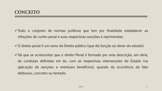 CONCEITO
Todo o conjunto de normas jurídicas que tem por finalidade estabelecer as
infrações de cunho penal e suas respectivas sanções e reprimendas.
O direito penal é um ramo do Direito público (que diz função ou dever do estado).
Há que se acrescentar que o direito Penal é formado por uma descrição, em série,
de condutas definidas em lei, com as respectivas intervenções do Estado (na
aplicação de sanções e eventuais benefícios), quando da ocorrência do fato
delituoso, concreto ou tentado.
5IFRN
 