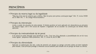PRINCÍPIOS
 Principio da reserva legal ou da legalidade
“Não há crime sem lei anterior que o defina. Não há pena sem prévia cominação legal.” (Art. 5°, inciso XXXIX
da CF/88 e Art. 1° do código Penal brasileiro.)
 Principio da intervenção
Limita o poder de atuação do ente estatal. O direito punitivo só será aplicado em observância ao principio
da reserva legal, com o fim social de impedir o legislador de se exceder na construção do Direito Penal
aplicável.
 Principio da irretroatividade da lei penal
A lei penal só pode retroagir para beneficiar o ´réu. Com isso, fica afastada a possibilidade de um lei nova
(mais rígida) prejudicar fatos pretéritos. (Art. 5°, inciso XL da CF/88).
 Principio da ofensividade
Aplicado na elaboração das leis, cuida de prevenir um ataque ou perigo concreto sobre um bem tutelado
pelo estado. Esse principio protege o interesse social tutelado pelo estado de um perigo de lesão ou ofensa.
6IFRN
 