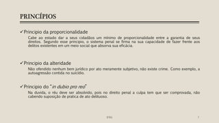 PRINCÍPIOS
Principio da proporcionalidade
Cabe ao estado dar a seus cidadãos um mínimo de proporcionalidade entre a garantia de seus
direitos. Segundo esse principio, o sistema penal se firma na sua capacidade de fazer frente aos
delitos existentes em um meio social que absorva sua eficácia.
Principio da alteridade
Não ofendido nenhum bem jurídico por ato meramente subjetivo, não existe crime. Como exemplo, a
autoagressão contida no suicídio.
Principio do “in dubio pro reo”
Na duvida, o réu deve ser absolvido, pois no direito penal a culpa tem que ser comprovada, não
cabendo suposição de pratica de ato delituoso.
7IFRN
 