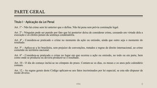 PARTE GERAL
Titulo I - Aplicação da Lei Penal
Art. 1º - Não há crime sem lei anterior que o defina. Não há pena sem prévia cominação legal.
Art. 2º - Ninguém pode ser punido por fato que lei posterior deixa de considerar crime, cessando em virtude dela a
execução e os efeitos penais da sentença condenatória.
Art. 4º - Considera-se praticado o crime no momento da ação ou omissão, ainda que outro seja o momento do
resultado.
Art. 5º - Aplica-se a lei brasileira, sem prejuízo de convenções, tratados e regras de direito internacional, ao crime
cometido no território nacional.
Art. 6º - Considera-se praticado o crime no lugar em que ocorreu a ação ou omissão, no todo ou em parte, bem
como onde se produziu ou deveria produzir-se o resultado.
Art. 10 - O dia do começo inclui-se no cômputo do prazo. Contam-se os dias, os meses e os anos pelo calendário
comum.
Art. 12 - As regras gerais deste Código aplicam-se aos fatos incriminados por lei especial, se esta não dispuser de
modo diverso.
IFRN 8
 
