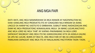 ANG MGA FAIR
DATI-RATI, ANG MGA NANINIRAHAN SA MGA MANOR AY NAGPAPALITAN NG
KANI-KANILANG MGA PRODUKTO.ITO AY GINAGAWA NILA MINSAN SA ISANG
LINGGO SA HARAP NG KASTILYO O SIMBAHAN. SUBALIT NANG NADAGDAGAN ANG
DAMI NG MGA PRODUKTONG IKINAKALAKAL MULA SA IBANG LUGAR,NAGTAYO
ANG MGA LORD NG MGA ‘FAIR” AY KAPAKI-PAKINABANG SA MGA LORD
SAPAGKAT NAGBIGAY ANG MGA ITO NG KARAGDAGANG KITA SA KANILA GALING
SA UPA NG LUGAR, BUWIS AT MULTA. ANG MGA FAIR AY IBA SA LINGGUHANG
PAMILIHAN SAPAGKAT ANG MGA ITO AY MALALAKING PAGTITIPON TAON-TAON.
 