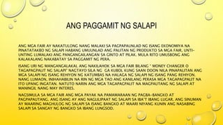 ANG PAGGAMIT NG SALAPI
ANG MGA FAIR AY NAKATULONG NANG MALAKI SA PAGPAPAUNLAD NG ISANG EKONOMIYA NA
PINATATAKBO NG SALAPI HABANG UMUUNLAD ANG PALITAN NG PRODUKTO SA MGA FAIR, UNTI-
UNTING LUMALAKI ANG PANGANGAILANGAN SA GINTO AT PILAK. MULA RITO UMUSBONG ANG
KALAKALANG NAKABATAY SA PAGGAMIT NG PERA.
ISANG URI NG MANGANGALAKAL ANG NAKILAHOK SA MGA FAIR BILANG “ MONEY CHANGER O
TAGAPAGPALIT NG SALAPI” NAGTAYO SILA NG GA KUBOL KUNG SAAN DOON NILA PINAPALITAN ANG
MGA SALAPI NG ISANG REHIYON NG KATUMBAS NA HALAGA NG SALAPI NG ISANG PANG REHIYON.
NANG LUMAON, INIHAHABILIN NA RIN NG MGA TAO ANG KANILANG PERASA MGA TAGAPAGPALIT NA
ITO UPANG INGATAN. NATUTO NARIN ANG MGA TAGAPAGPALIT NA MAGPAUTANG NG SALAPI AT
MANINGIL NANG MAY INTERES.
NAGSIMULA SA MGA FAIR ANG MGA PAYAK NA PAMAMARAAN NG PAGBA-BANGKO AT
PAGPAPAUTANG. ANG ISANG AY ANG NAGLILIPAAT NG SALAPI SA IBA’T IBANG LUGAR. ANG SINUMAN
AY MAARING MAGHULOG NG SALAPI SA ISANG BANGKO AT MAARI NIYANG KUNIN ANG NASABING
SALAPI SA SANGAY NG BANGKO SA IBANG LUNGSOD.
 