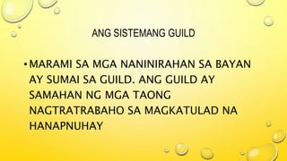 ANG SISTEMANG GUILD
•MARAMI SA MGA NANINIRAHAN SA BAYAN
AY SUMAI SA GUILD. ANG GUILD AY
SAMAHAN NG MGA TAONG
NAGTRATRABAHO SA MAGKATULAD NA
HANAPNUHAY
 