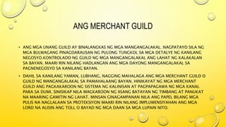 ANG MERCHANT GUILD
• ANG MGA UNANG GUILD AY BINALANGKAS NG MGA MANGANGALAKAL. NAGPATAYO SILA NG
MGA BULWAGANG PINAGDARAUSAN NG PULONG TUNGKOL SA MGA DETALYE NG KANILANG
NEGOSYO.KONTROLADO NG GUILD NG MGA MANGANGALAKAL ANG LAHAT NG KALAKALAN
SA BAYAN. MAARI RIN NILANG HADLANGAN ANG MGA DAYONG MANGANGALAKAL SA
PAGNENEGOSYO SA KANILANG BAYAN.
• DAHIL SA KANILANG YAMAN, LUBHANG, NAGGING MAHALAGA ANG MGA MERCHANT GUILD O
GUILD NG MANGANGALAKAL SA PAMAHALAANG BAYAN. HINIKAYAT NG MGA MERCHANT
GUILD ANG PAGKAKAROON NG SISTEMA NG KALINISAN AT PAGPAPAGAWA NG MGA KANAL
PARA SA DUMI. SINISIKAP NILA MAGKAROON NG IISANG BATAYAN NG TIMBANG AT PANUKAT
NA MAARING GAMITIN NG LAHAT. MINSAN GINAGAMPANAN NILA ANG PAPEL BILANG MGA
PULIS NA NAGLALAAN SA PROTEKSIYON MAARI RIN NILANG IMPLUWENSIYAHAN ANG MGA
LORD NA ALISIN ANG TOLL O BAYAD NG MGA DAAN SA MGA LUPAIN NITO.
 