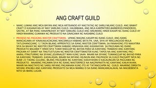 ANG CRAFT GUILD
• NANG LUMAKI ANG MGA BAYAN ANG MGA ARTISANOO AY NAGTATAG NG SARILI NILANG GUILD. ANG BAWAT
CRAFT O KASANAYAN AY MAY SARILING GUILD. HALIMBAWA, ANG MGA KARPINTERO,BARBEROO,PANDEROO,
SASTRE, AT IBA PANG HANAPBUHAY AY MAY SARILING GUILD ANG SINUMANG HINDI KASAPI NG ISANG GUILD AY
HINDI MAARING GUMAWA NG PRODUKTO NA GINAGAWA NG NASABING GUILD
• PROSESO NG PAGIGING MASTER CRAFTSMAN. UPANG MAGING KASAPI NG ISANG GUILD. ANG ISANG
MANGAGAWA AY KINAKAILAGNGANG MAGSIMULA HABANG BATA PA. UNA, SIYA AY MAGLINGKOD MULA
TATLOHANGGANG 12 TAON BILANG APPRENTICE SA ISANG MASTER CRAFTSMAN. SA PANAHONG ITO NAKATIRA
SIYA SA BAHAY NG MASTER CRAFTSMAN HABANG HINAHASA ANG KASANAYAN SA PAGGAWA NG ISANG
PRODUKTO BAGAMA’T HINDI SIYA TUMATANGGAP NG BAYAN PARA SA KANYANG TRABAHO ANG KANYANG
PAGKAIN AT DAMIT NA TINUTUSTUSAN NG MASTER CRAFTSMASTER KUNG TAPOS NA ANG KANYANG PAG-
AARAL ITINUTURING NA SIYANG JOURNALIST MAN KUNG SAAN MAARI NA SIYANG TUMANGGAP NG BAYAD PARA
SA KANYANG TRABAHO. KADALASAN, MAARI NA NIYANG HILINGIN ANG PAGPASOK SA GUILD PAGSAPIT NIYA NG
IKAW-23 TAONG GULANG. BILANG PAGSUBOK NG KANYANG KAKAYAHAN O KAGALINGAN SA PAGGAWA NG
PRODUKTO . MAARING PAGAWIN SIYA NG ISANG MASTERPIECE NA NAGPAPAKITA NG KANYANG KAKAYAHAN.
MAARI NA MAGTAYO NG SARILI NIYANG PAGAWAAN KUNG ITO AY TATANGGAPIN NG GUILD. MAARING DIREKTA
NIYANG IPAGBILI ANG KANYANG PRODUKTO SA MGA MAMIILI O SA ISANG MANGANGALAKAL NA MAGBEBENTA
NITO SA IBANG LUGAR.
 