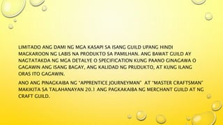 LIMITADO ANG DAMI NG MGA KASAPI SA ISANG GUILD UPANG HINDI
MAGKAROON NG LABIS NA PRODUKTO SA PAMILHAN. ANG BAWAT GUILD AY
NAGTATAKDA NG MGA DETALYE O SPECIFICATION KUNG PAANO GINAGAWA O
GAGAWIN ANG ISANG BAGAY, ANG KALIDAD NG PRUDUKTO, AT KUNG ILANG
ORAS ITO GAGAWIN.
ANO ANG PINAGKAIBA NG “APPRENTICE JOURNEYMAN” AT “MASTER CRAFTSMAN”
MAKIKITA SA TALAHANAYAN 20.1 ANG PAGKAKAIBA NG MERCHANT GUILD AT NG
CRAFT GUILD.
 