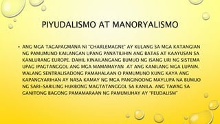 PIYUDALISMO AT MANORYALISMO
• ANG MGA TAGAPAGMANA NI “CHARLEMAGNE” AY KULANG SA MGA KATANGIAN
NG PAMUMUNO KAILANGAN UPANG PANATILIHIN ANG BATAS AT KAAYUSAN SA
KANLURANG EUROPE. DAHIL KINAILANGANG BUMUO NG ISANG URI NG SISTEMA
UPAG IPAGTANGGOL ANG MGA MAMAMAYAN AT ANG KANILANG MGA LUPAIN.
WALANG SENTRALISADONG PAMAHALAAN O PAMUMUNO KUNG KAYA ANG
KAPANGYARIHAN AY NASA KAMAY NG MGA PANGINOONG MAYLUPA NA BUMUO
NG SARI-SARILING HUKBONG MAGTATANGGOL SA KANILA. ANG TAWAG SA
GANITONG BAGONG PAMAMARAAN NG PAMUMUHAY AY “FEUDALISM”
 